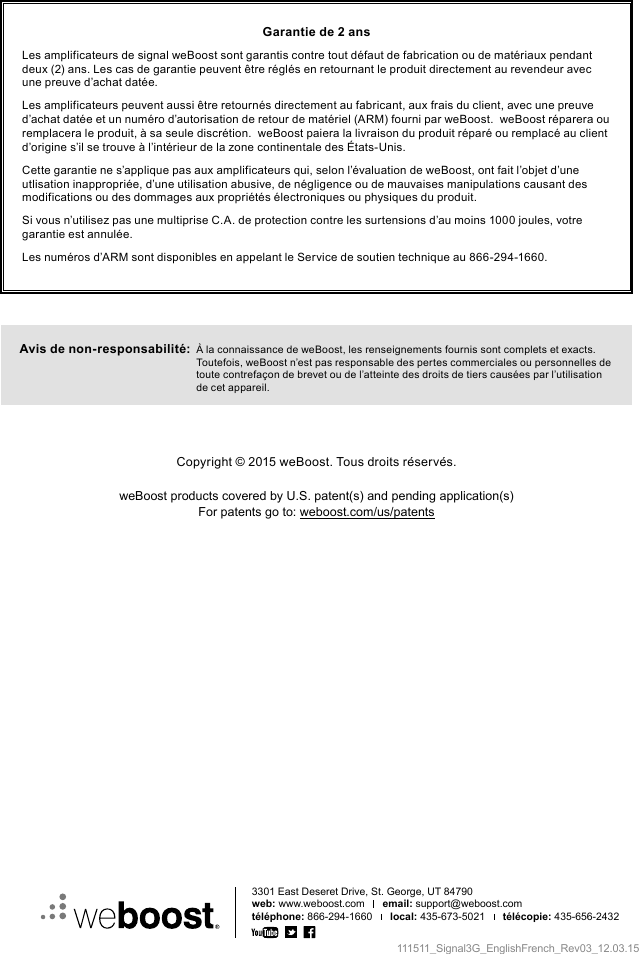 111511_Signal3G_EnglishFrench_Rev03_12.03.15Garantie de 2 ansLes amplificateurs de signal weBoost sont garantis contre tout défaut de fabrication ou de matériaux pendant deux (2) ans. Les cas de garantie peuvent être réglés en retournant le produit directement au revendeur avec une preuve d’achat datée.Les amplificateurs peuvent aussi être retournés directement au fabricant, aux frais du client, avec une preuve d’achat datée et un numéro d’autorisation de retour de matériel (ARM) fourni par weBoost.  weBoost réparera ou remplacera le produit, à sa seule discrétion.  weBoost paiera la livraison du produit réparé ou remplacé au client d’origine s’il se trouve à l’intérieur de la zone continentale des États-Unis.Cette garantie ne s’applique pas aux amplificateurs qui, selon l’évaluation de weBoost, ont fait l’objet d’une utlisation inappropriée, d’une utilisation abusive, de négligence ou de mauvaises manipulations causant des modifications ou des dommages aux propriétés électroniques ou physiques du produit.Si vous n’utilisez pas une multiprise C.A. de protection contre les surtensions d’au moins 1000 joules, votre garantie est annulée.Les numéros d’ARM sont disponibles en appelant le Service de soutien technique au 866-294-1660.Avis de non-responsabilité:   À la connaissance de weBoost, les renseignements fournis sont complets et exacts. Toutefois, weBoost n’est pas responsable des pertes commerciales ou personnelles de toute contrefaçon de brevet ou de l’atteinte des droits de tiers causées par l’utilisation de cet appareil.3301 East Deseret Drive, St. George, UT 84790web: www.weboost.com      email: support@weboost.comtéléphone: 866-294-1660      local: 435-673-5021      télécopie: 435-656-2432Copyright © 2015 weBoost. Tous droits réservés.weBoost products covered by U.S. patent(s) and pending application(s)For patents go to: weboost.com/us/patents