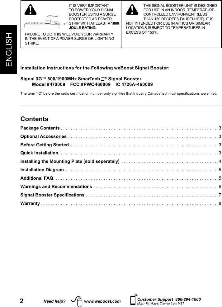 2ENGLISHNeed help? www.weboost.com Customer Support  866-294-1660Mon.- Fri. Hours: 7 am to 6 pm MSTIT IS VERY IMPORTANT TO POWER YOUR SIGNAL BOOSTER USING A SURGE PROTECTED AC POWER STRIP WITH AT LEAST A 1000 JOULE RATING.FAILURE TO DO THIS WILL VOID YOUR WARRANTY IN THE EVENT OF A POWER SURGE OR LIGHTNING STRIKE.! ! THE SIGNAL BOOSTER UNIT IS DESIGNED FOR USE IN AN INDOOR, TEMPERATURE-CONTROLLED ENVIRONMENT (LESS THAN 150 DEGREES FAHRENHEIT). IT IS NOT INTENDED FOR USE IN ATTICS OR SIMILAR LOCATIONS SUBJECT TO TEMPERATURES IN EXCESS OF 150°F.ContentsPackage Contents ...............................................................3Optional Accessories ............................................................3Before Getting Started  ...........................................................3Quick Installation. . . . . . . . . . . . . . . . . . . . . . . . . . . . . . . . . . . . . . . . . . . . . . . . . . . . . . . . . . . . . . . .3Installing the Mounting Plate (sold seperately) .......................................4Installation Diagram  .............................................................5Additional FAQ ..................................................................5Warnings and Recommendations ..................................................6Signal Booster Specifications .....................................................7 Warranty .......................................................................8Installation Instructions for the Following weBoost Signal Booster:Signal 3G™ 800/1900MHz SmarTech  ® Signal BoosterModel #470009    FCC #PWO460009    IC 4726A-460009The term “IC” before the radio certification number only signifies that Industry Canada technical specifications were met.  