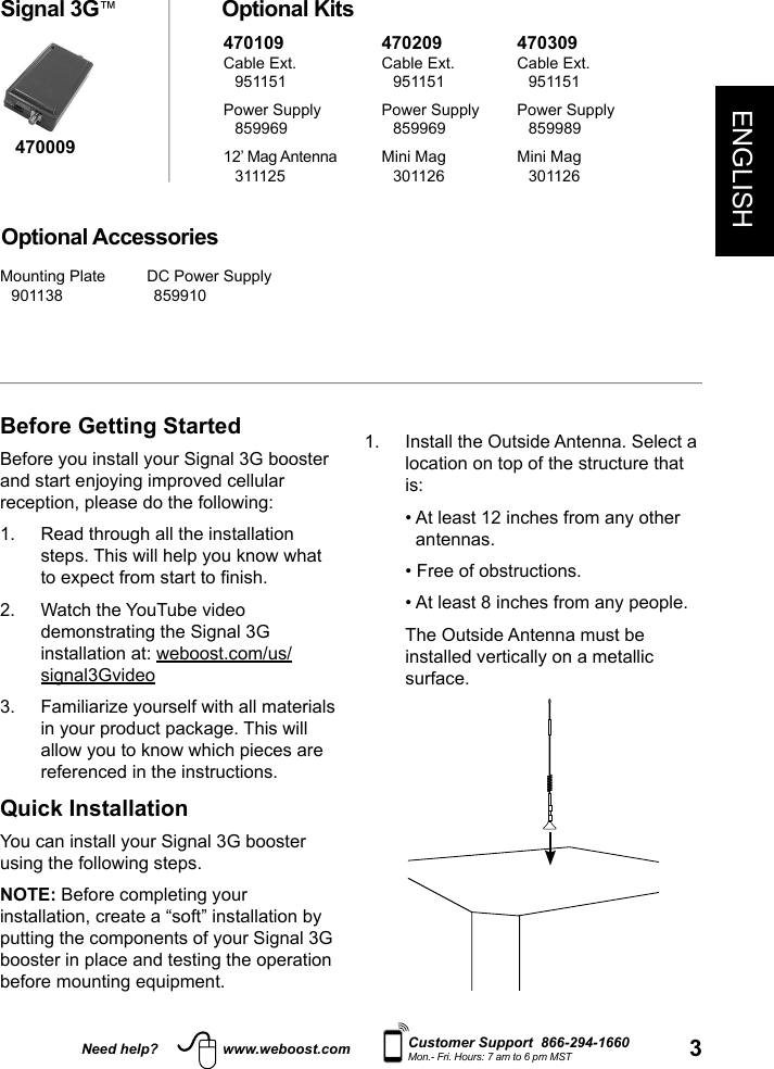 3ENGLISHNeed help? www.weboost.com Customer Support  866-294-1660Mon.- Fri. Hours: 7 am to 6 pm MSTBefore Getting StartedBefore you install your Signal 3G booster and start enjoying improved cellular reception, please do the following:1.   Read through all the installation steps. This will help you know what to expect from start to nish.2.   Watch the YouTube video demonstrating the Signal 3G installation at: weboost.com/us/signal3Gvideo3.   Familiarize yourself with all materials in your product package. This will allow you to know which pieces are referenced in the instructions.Quick InstallationYou can install your Signal 3G booster using the following steps.NOTE: Before completing your installation, create a “soft” installation by putting the components of your Signal 3G booster in place and testing the operation before mounting equipment. Signal 3G™ Optional KitsOptional Accessories1.   Install the Outside Antenna. Select a location on top of the structure that is:  •  At least 12 inches from any other antennas.  • Free of obstructions.  • At least 8 inches from any people.   The Outside Antenna must be installed vertically on a metallic surface.470009470109Cable Ext. 951151Power Supply 85996912’ Mag Antenna 311125470209Cable Ext. 951151Power Supply 859969Mini Mag 301126470309Cable Ext. 951151Power Supply 859989Mini Mag 301126Mounting Plate 901138 DC Power Supply 859910