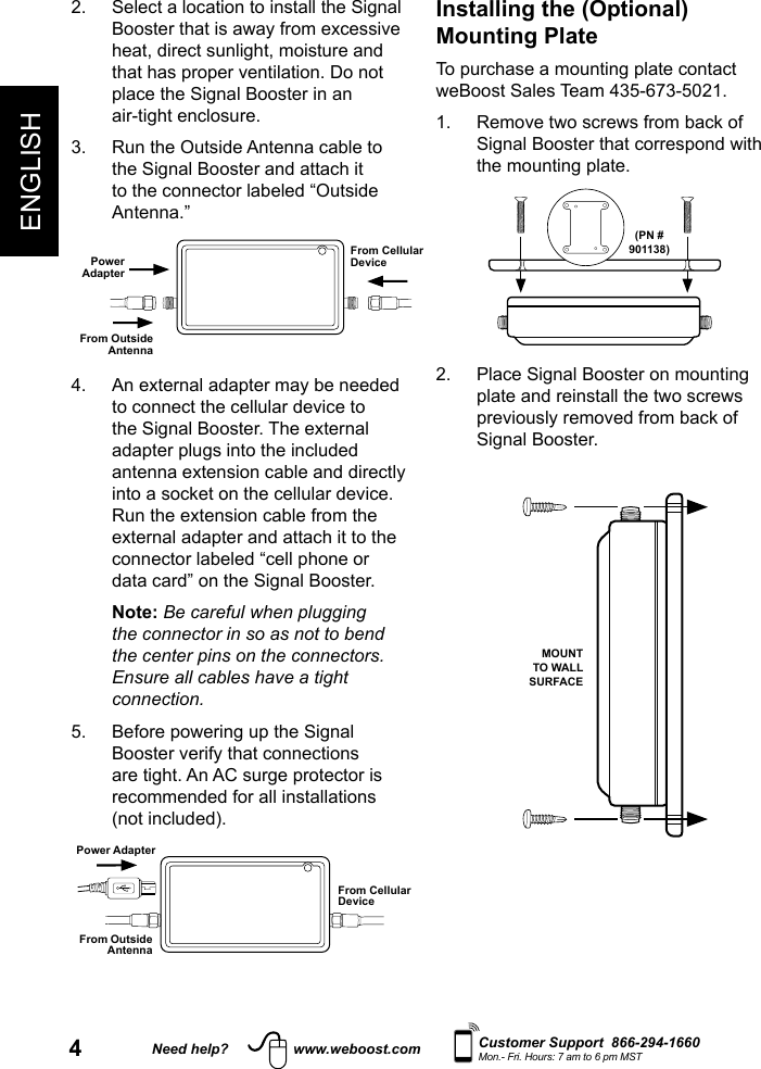 4ENGLISHNeed help? www.weboost.com Customer Support  866-294-1660Mon.- Fri. Hours: 7 am to 6 pm MSTInstalling the (Optional) Mounting PlateTo purchase a mounting plate contact weBoost Sales Team 435-673-5021.1.   Remove two screws from back of Signal Booster that correspond with the mounting plate.(PN #901138)2.   Place Signal Booster on mounting plate and reinstall the two screws previously removed from back of Signal Booster.  MOUNT TO WALL SURFACE2.   Select a location to install the Signal Booster that is away from excessive heat, direct sunlight, moisture and that has proper ventilation. Do not place the Signal Booster in an  air-tight enclosure.3.   Run the Outside Antenna cable to the Signal Booster and attach it to the connector labeled “Outside Antenna.”From Cellular DevicePower AdapterFrom Outside Antenna4.   An external adapter may be needed to connect the cellular device to the Signal Booster. The external adapter plugs into the included antenna extension cable and directly into a socket on the cellular device. Run the extension cable from the external adapter and attach it to the connector labeled “cell phone or data card” on the Signal Booster.   Note: Be careful when plugging the connector in so as not to bend the center pins on the connectors. Ensure all cables have a tight connection.5.   Before powering up the Signal Booster verify that connections are tight. An AC surge protector is recommended for all installations (not included).From Cellular DevicePower AdapterFrom Outside Antenna