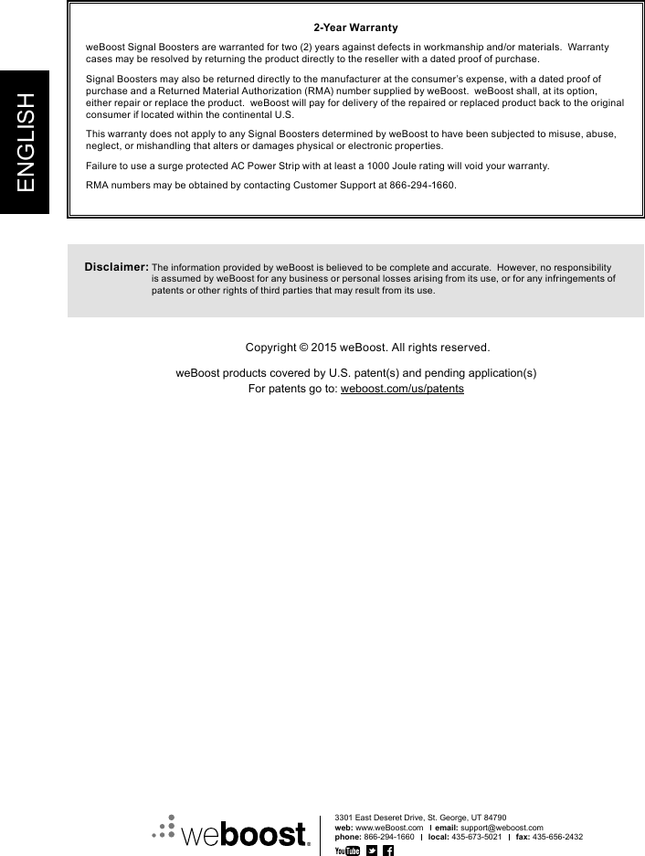 ENGLISH2-Year WarrantyweBoost Signal Boosters are warranted for two (2) years against defects in workmanship and/or materials.  Warranty cases may be resolved by returning the product directly to the reseller with a dated proof of purchase.Signal Boosters may also be returned directly to the manufacturer at the consumer’s expense, with a dated proof of purchase and a Returned Material Authorization (RMA) number supplied by weBoost.  weBoost shall, at its option, either repair or replace the product.  weBoost will pay for delivery of the repaired or replaced product back to the original consumer if located within the continental U.S.This warranty does not apply to any Signal Boosters determined by weBoost to have been subjected to misuse, abuse, neglect, or mishandling that alters or damages physical or electronic properties.Failure to use a surge protected AC Power Strip with at least a 1000 Joule rating will void your warranty.RMA numbers may be obtained by contacting Customer Support at 866-294-1660.Disclaimer:  The information provided by weBoost is believed to be complete and accurate.  However, no responsibility is assumed by weBoost for any business or personal losses arising from its use, or for any infringements of patents or other rights of third parties that may result from its use.3301 East Deseret Drive, St. George, UT 84790web: www.weBoost.com     email: support@weboost.comphone: 866-294-1660      local: 435-673-5021      fax: 435-656-2432Copyright © 2015 weBoost. All rights reserved.weBoost products covered by U.S. patent(s) and pending application(s)For patents go to: weboost.com/us/patents