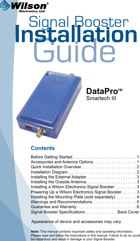 Contents Before Getting Started ............................1Accessories and Antenna Options  ..................1Quick Installation Overview ........................2Installation Diagram ..............................2Installing the External Adapter ......................3Installing the Outside Antenna ......................3Installing a Wilson Electronics Signal Booster. . . . . . . . . . 3Powering Up a Wilson Electronics Signal Booster  ......3Installing the Mounting Plate (sold separately) .........4Warnings and Recommendations ...................5Guarantee and Warranty ..........................6Signal Booster Specifications ..............Back CoverDataPro™Smartech IIINote: This manual contains important safety and operating information. Please read and follow the instructions in this manual. Failure to do so could be hazardous and result in damage to your Signal Booster.Appearance of device and accessories may vary.