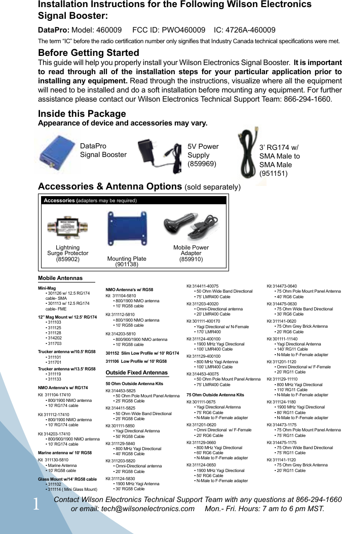 1Contact Wilson Electronics Technical Support Team with any questions at 866-294-1660or email: tech@wilsonelectronics.com     Mon.- Fri. Hours: 7 am to 6 pm MST.Inside this PackageBefore Getting StartedThis guide will help you properly install your Wilson Electronics Signal Booster.  It is important to read through all of the installation steps for your particular application prior to installing any equipment. Read through the instructions, visualize where all the equipment will need to be installed and do a soft installation before mounting any equipment. For further assistance please contact our Wilson Electronics Technical Support Team: 866-294-1660.Installation Instructions for the Following Wilson Electronics Signal Booster: DataPro: Model: 460009     FCC ID: PWO460009    IC: 4726A-460009 The term “IC” before the radio certification number only signifies that Industry Canada technical specifications were met.Mounting Plate(901138)Mobile PowerAdapter (859910)LightningSurge Protector(859902)5V Power  Supply (859969)3’ RG174 w/ SMA Male to SMA Male  (951151)Appearance of device and accessories may vary.Accessories (adapters may be required)DataPro Signal BoosterMobile Antennas Mini-Mag• 301126 w/ 12.5 RG174 cable- SMA• 301113 w/ 12.5 RG174 cable- FME12” Mag Mount w/ 12.5’ RG174• 311103• 311125• 311128• 314202• 311703Trucker antenna w/10.5’ RG58• 311101• 311701Trucker antenna w/13.5’ RG58• 31111 9• 311133NMO Antenna’s w/ RG174Kit  311104-17410• 800/1900 NMO antenna• 10’ RG174 cableKit 311112-17410• 800/1900 NMO antenna• 10’ RG174 cableKit 314203-17410• 800/900/1900 NMO antenna• 10’ RG174 cableMarine antenna w/ 10’ RG58Kit  311130-5810• Marine Antenna• 10’ RG58 cableGlass Mount w/14’ RG58 cable• 311102• 311114 ( Mini Glass Mount) NMO Antenna’s w/ RG58Kit  311104-5810• 800/1900 NMO antenna• 10’ RG58 cableKit 311112-5810• 800/1900 NMO antenna• 10’ RG58 cableKit 314203-5810• 800/900/1900 NMO antenna• 10’ RG58 cable301152  Slim Low Profile w/ 10’ RG174311106  Low Profile w/ 10’ RG58Outside Fixed Antennas50 Ohm Outside Antenna KitsKit 314453-5825• 50 Ohm Pole Mount Panel Antenna• 25’ RG58 CableKit 314411-5825• 50 Ohm Wide Band Directional• 25’ RG58 CableKit 301111-5850• Yagi Directional Antenna• 50’ RG58 CableKit 311129-5840• 800 MHz Yagi Directional• 40’ RG58 CableKit 311203-5820• Omni-Directional antenna• 20’ RG58 CableKit 311124-5830• 1900 MHz Yagi Antenna• 30’ RG58 CableKit 314411-40075• 50 Ohm Wide Band Directional• 75’ LMR400 CableKit 311203-40020• Omni-Directional antenna• 20’ LMR400 CableKit 301111-400170• Yagi Directional w/ N-Female• 170’ LMR400Kit 311124-400100• 1900 MHz Yagi Directional• 100’ LMR400 CableKit 311129-400100• 800 MHz Yagi Antenna• 100’ LMR400 CableKit 314453-40075• 50 Ohm Pole Mount Panel Antenna• 75’ LMR400 Cable75 Ohm Outside Antenna KitsKit 301111-0675• Yagi Directional Antenna• 75’ RG6 Cable• N-Male to F-Female adapterKit 311201-0620• Omni Directional  w/ F-Female• 20’ RG6 CableKit 311129-0660• 800 MHz Yagi Directional• 60’ RG6 Cable• N-Male to F-Female adapterKit 311124-0650• 1900 MHz Yagi Directional• 50’ RG6 Cable• N-Male to F-Female adapterKit 314473-0640• 75 Ohm Pole Mount Panel Antenna• 40’ RG6 CableKit 314475-0630• 75 Ohm Wide Band Directional• 30’ RG6 CableKit 311141-0620• 75 Ohm Grey Brick Antenna• 20’ RG6 CableKit 301111-11140• Yagi Directional Antenna• 140’ RG11 Cable• N-Male to F-Female adapterKit 311201-1120• Omni Directional w/ F-Female• 20’ RG11 CableKit 311129-11110• 800 MHz Yagi Directional• 110’ RG11 Cable• N-Male to F-Female adapterKit 311124-1180• 1900 MHz Yagi Directional• 80’ RG11 Cable• N-Male to F-Female adapterKit 314473-1175• 75 Ohm Pole Mount Panel Antenna• 75’ RG11 CableKit 314475-1175• 75 Ohm Wide Band Directional• 75’ RG11 CableKit 311141-1120• 75 Ohm Grey Brick Antenna• 20’ RG11 CableAccessories &amp; Antenna Options (sold separately)