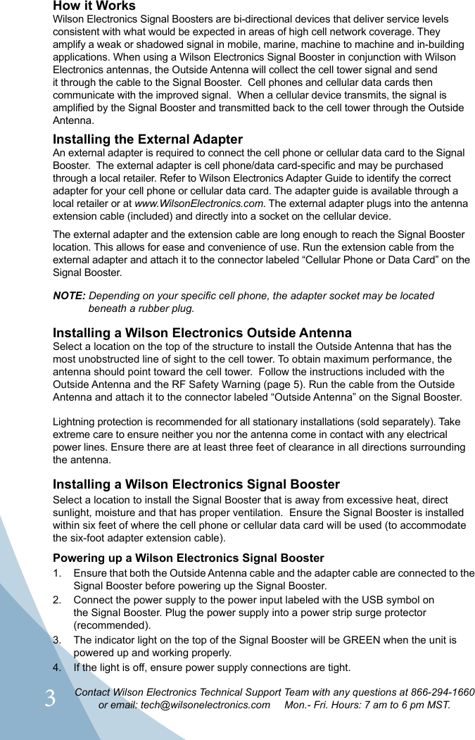 3Contact Wilson Electronics Technical Support Team with any questions at 866-294-1660or email: tech@wilsonelectronics.com     Mon.- Fri. Hours: 7 am to 6 pm MST.How it WorksWilson Electronics Signal Boosters are bi-directional devices that deliver service levels consistent with what would be expected in areas of high cell network coverage. They amplify a weak or shadowed signal in mobile, marine, machine to machine and in-building applications. When using a Wilson Electronics Signal Booster in conjunction with Wilson Electronics antennas, the Outside Antenna will collect the cell tower signal and send it through the cable to the Signal Booster.  Cell phones and cellular data cards then communicate with the improved signal.  When a cellular device transmits, the signal is amplified by the Signal Booster and transmitted back to the cell tower through the Outside Antenna.Installing the External AdapterAn external adapter is required to connect the cell phone or cellular data card to the Signal through a local retailer. Refer to Wilson Electronics Adapter Guide to identify the correct adapter for your cell phone or cellular data card. The adapter guide is available through a local retailer or at www.WilsonElectronics.com. The external adapter plugs into the antenna extension cable (included) and directly into a socket on the cellular device.The external adapter and the extension cable are long enough to reach the Signal Booster location. This allows for ease and convenience of use. Run the extension cable from the external adapter and attach it to the connector labeled “Cellular Phone or Data Card” on the Signal Booster.NOTE: Depending on your specific cell phone, the adapter socket may be located      beneath a rubber plug.Installing a Wilson Electronics Outside AntennaSelect a location on the top of the structure to install the Outside Antenna that has the most unobstructed line of sight to the cell tower. To obtain maximum performance, the antenna should point toward the cell tower.  Follow the instructions included with the Outside Antenna and the RF Safety Warning (page 5). Run the cable from the Outside Antenna and attach it to the connector labeled “Outside Antenna” on the Signal Booster.Lightning protection is recommended for all stationary installations (sold separately). Take extreme care to ensure neither you nor the antenna come in contact with any electrical power lines. Ensure there are at least three feet of clearance in all directions surrounding the antenna.Installing a Wilson Electronics Signal Booster Select a location to install the Signal Booster that is away from excessive heat, direct sunlight, moisture and that has proper ventilation.  Ensure the Signal Booster is installed within six feet of where the cell phone or cellular data card will be used (to accommodate the six-foot adapter extension cable).  Powering up a Wilson Electronics Signal Booster1.  Ensure that both the Outside Antenna cable and the adapter cable are connected to the Signal Booster before powering up the Signal Booster.2.  Connect the power supply to the power input labeled with the USB symbol on the Signal Booster. Plug the power supply into a power strip surge protector (recommended).3.  The indicator light on the top of the Signal Booster will be GREEN when the unit is powered up and working properly.4.  If the light is off, ensure power supply connections are tight.