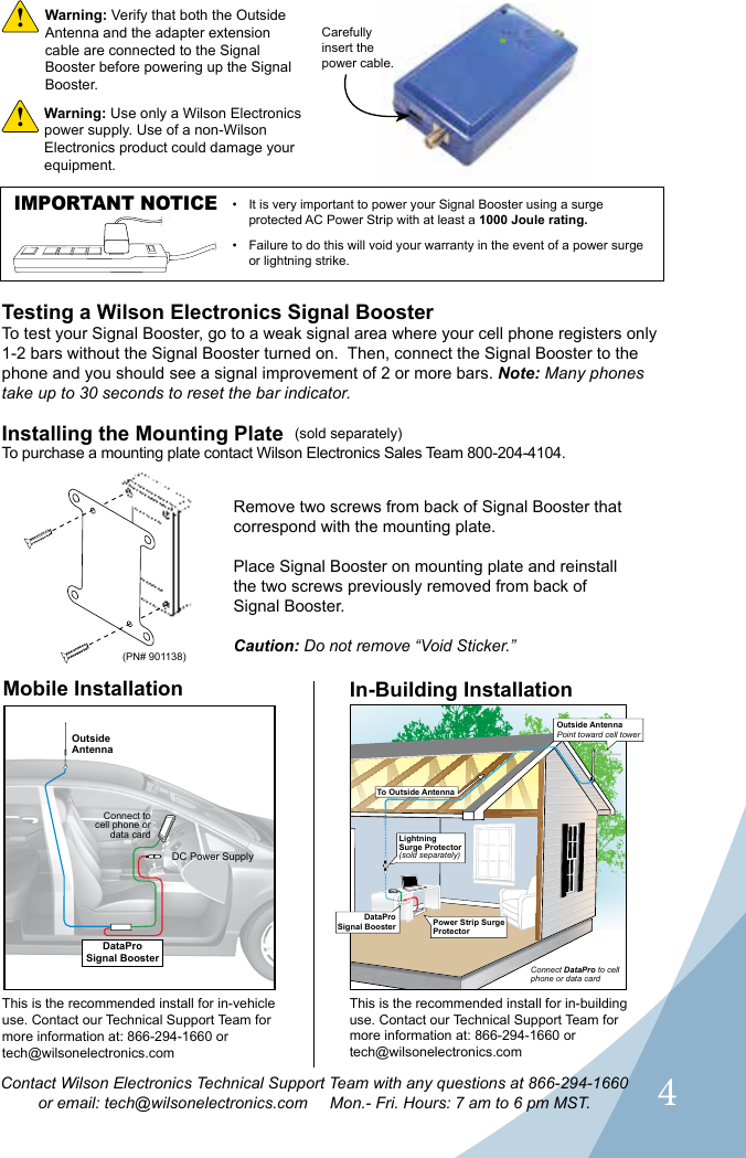 4Contact Wilson Electronics Technical Support Team with any questions at 866-294-1660or email: tech@wilsonelectronics.com     Mon.- Fri. Hours: 7 am to 6 pm MST.Carefully insert the power cable.Warning: Use only a Wilson Electronics power supply. Use of a non-Wilson Electronics product could damage your equipment. !Warning: Verify that both the Outside Antenna and the adapter extension cable are connected to the Signal Booster before powering up the Signal Booster.!Testing a Wilson Electronics Signal BoosterTo test your Signal Booster, go to a weak signal area where your cell phone registers only 1-2 bars without the Signal Booster turned on.  Then, connect the Signal Booster to the phone and you should see a signal improvement of 2 or more bars. Note: Many phones take up to 30 seconds to reset the bar indicator.Installing the Mounting PlateTo purchase a mounting plate contact Wilson Electronics Sales Team 800-204-4104.Remove two screws from back of Signal Booster that correspond with the mounting plate.Place Signal Booster on mounting plate and reinstall the two screws previously removed from back of Signal Booster.Caution: Do not remove “Void Sticker.”Mobile Installation In-Building InstallationOutsideAntennaDC Power SupplyConnect to cell phone or data cardThis is the recommended install for in-vehicle use. Contact our Technical Support Team for more information at: 866-294-1660 or  tech@wilsonelectronics.comThis is the recommended install for in-building use. Contact our Technical Support Team for more information at: 866-294-1660 or  tech@wilsonelectronics.com(sold separately)(PN# 901138)LightningSurge Protector(sold separately)DataProSignal BoosterDataProSignal BoosterPower Strip Surge ProtectorOutside AntennaPoint toward cell towerTo Outside AntennaConnect DataPro to cell phone or data cardIMPORTANT NOTICE •  It is very important to power your Signal Booster using a surge protected AC Power Strip with at least a 1000 Joule rating.•  Failure to do this will void your warranty in the event of a power surge or lightning strike.