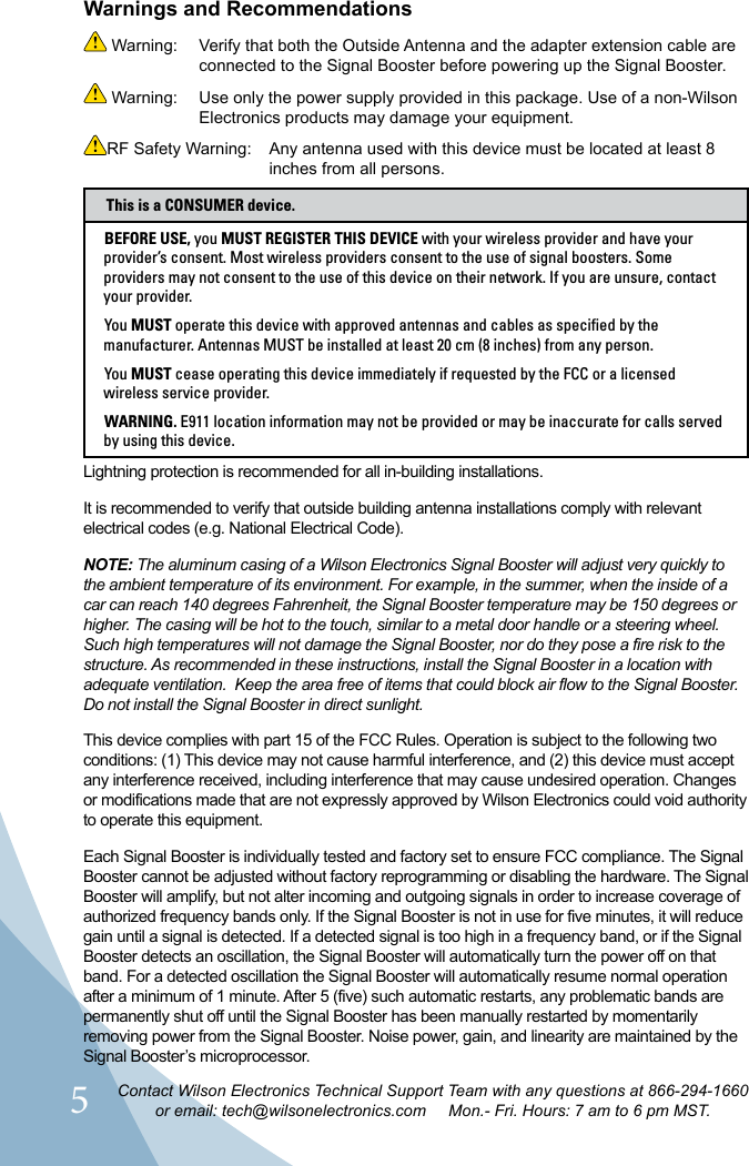 5Contact Wilson Electronics Technical Support Team with any questions at 866-294-1660or email: tech@wilsonelectronics.com     Mon.- Fri. Hours: 7 am to 6 pm MST. Warning:  Verify that both the Outside Antenna and the adapter extension cable are connected to the Signal Booster before powering up the Signal Booster. Warning:  Use only the power supply provided in this package. Use of a non-Wilson Electronics products may damage your equipment.RF Safety Warning:     Any antenna used with this device must be located at least 8 inches from all persons. Warnings and RecommendationsBEFORE USE, you MUST REGISTER THIS DEVICE with your wireless provider and have your provider’s consent. Most wireless providers consent to the use of signal boosters. Some providers may not consent to the use of this device on their network. If you are unsure, contact your provider.You MUST operate this device with approved antennas and cables as specified by the manufacturer. Antennas MUST be installed at least 20 cm (8 inches) from any person.You MUST cease operating this device immediately if requested by the FCC or a licensed wireless service provider.WARNING. E911 location information may not be provided or may be inaccurate for calls served by using this device.This is a CONSUMER device.Lightning protection is recommended for all in-building installations.It is recommended to verify that outside building antenna installations comply with relevant electrical codes (e.g. National Electrical Code).NOTE: The aluminum casing of a Wilson Electronics Signal Booster will adjust very quickly to the ambient temperature of its environment. For example, in the summer, when the inside of a car can reach 140 degrees Fahrenheit, the Signal Booster temperature may be 150 degrees or higher. The casing will be hot to the touch, similar to a metal door handle or a steering wheel. Such high temperatures will not damage the Signal Booster, nor do they pose a fire risk to the structure. As recommended in these instructions, install the Signal Booster in a location with adequate ventilation.  Keep the area free of items that could block air flow to the Signal Booster. Do not install the Signal Booster in direct sunlight.This device complies with part 15 of the FCC Rules. Operation is subject to the following two conditions: (1) This device may not cause harmful interference, and (2) this device must accept any interference received, including interference that may cause undesired operation. Changes or modifications made that are not expressly approved by Wilson Electronics could void authority to operate this equipment.Each Signal Booster is individually tested and factory set to ensure FCC compliance. The Signal Booster cannot be adjusted without factory reprogramming or disabling the hardware. The Signal Booster will amplify, but not alter incoming and outgoing signals in order to increase coverage of authorized frequency bands only. If the Signal Booster is not in use for five minutes, it will reduce gain until a signal is detected. If a detected signal is too high in a frequency band, or if the Signal Booster detects an oscillation, the Signal Booster will automatically turn the power off on that band. For a detected oscillation the Signal Booster will automatically resume normal operation after a minimum of 1 minute. After 5 (five) such automatic restarts, any problematic bands are permanently shut off until the Signal Booster has been manually restarted by momentarily removing power from the Signal Booster. Noise power, gain, and linearity are maintained by the Signal Booster’s microprocessor.  