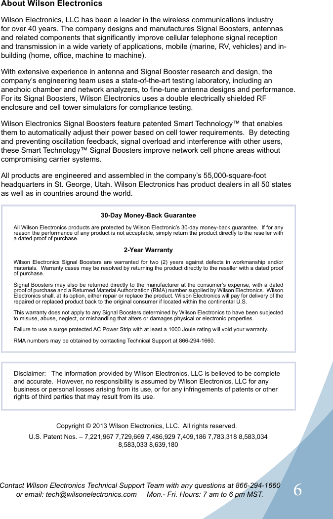 6Contact Wilson Electronics Technical Support Team with any questions at 866-294-1660or email: tech@wilsonelectronics.com     Mon.- Fri. Hours: 7 am to 6 pm MST.Disclaimer:   The information provided by Wilson Electronics, LLC is believed to be complete and accurate.  However, no responsibility is assumed by Wilson Electronics, LLC for any business or personal losses arising from its use, or for any infringements of patents or other rights of third parties that may result from its use. U.S. Patent Nos. – 7,221,967 7,729,669 7,486,929 7,409,186 7,783,318 8,583,034 8,583,033 8,639,180About Wilson ElectronicsWilson Electronics, LLC has been a leader in the wireless communications industry for over 40 years. The company designs and manufactures Signal Boosters, antennas and related components that significantly improve cellular telephone signal reception and transmission in a wide variety of applications, mobile (marine, RV, vehicles) and in-building (home, office, machine to machine).With extensive experience in antenna and Signal Booster research and design, the company’s engineering team uses a state-of-the-art testing laboratory, including an anechoic chamber and network analyzers, to fine-tune antenna designs and performance. For its Signal Boosters, Wilson Electronics uses a double electrically shielded RF enclosure and cell tower simulators for compliance testing.Wilson Electronics Signal Boosters feature patented Smart Technology™ that enables them to automatically adjust their power based on cell tower requirements.  By detecting and preventing oscillation feedback, signal overload and interference with other users, these Smart Technology™ Signal Boosters improve network cell phone areas without compromising carrier systems.All products are engineered and assembled in the company’s 55,000-square-foot headquarters in St. George, Utah. Wilson Electronics has product dealers in all 50 states as well as in countries around the world.30-Day Money-Back GuaranteeAll Wilson Electronics products are protected by Wilson Electronic’s 30-day money-back guarantee.  If for any reason the performance of any product is not acceptable, simply return the product directly to the reseller with a dated proof of purchase.2-Year WarrantyWilson Electronics Signal Boosters are warranted for two (2) years against defects in workmanship and/or materials.  Warranty cases may be resolved by returning the product directly to the reseller with a dated proof of purchase. Signal Boosters may also be returned directly to the manufacturer at the consumer’s expense, with a dated proof of purchase and a Returned Material Authorization (RMA) number supplied by Wilson Electronics.  Wilson Electronics shall, at its option, either repair or replace the product. Wilson Electronics will pay for delivery of the repaired or replaced product back to the original consumer if located within the continental U.S.This warranty does not apply to any Signal Boosters determined by Wilson Electronics to have been subjected to misuse, abuse, neglect, or mishandling that alters or damages physical or electronic properties.Failure to use a surge protected AC Power Strip with at least a 1000 Joule rating will void your warranty.RMA numbers may be obtained by contacting Technical Support at 866-294-1660.Copyright © 2013 Wilson Electronics, LLC.  All rights reserved.