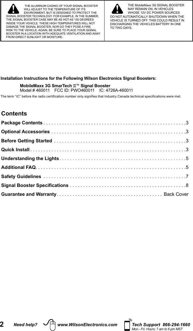 2Need help? www.WilsonElectronics.com Tech Support  866-294-1660Mon.- Fri. Hours: 7 am to 6 pm MSTContentsPackage Contents ......................................................3Optional Accessories ...................................................3Before Getting Started  ..................................................3Quick Install ...........................................................3Understanding the Lights ................................................5Additional FAQ .........................................................5Safety Guidelines  ......................................................7Signal Booster Specifications ............................................8Guarantee and Warranty ........................................ Back Cover Installation Instructions for the Following Wilson Electronics Signal Boosters:MobileMaxx 3G SmarTech  ™ Signal BoosterModel # 460011    FCC ID: PWO460011    IC: 4726A-460011The term “IC” before the radio certification number only signifies that Industry Canada technical specifications were met.   ! ! THE ALUMINUM CASING OF YOUR SIGNAL BOOSTER WILL ADJUST TO THE TEMPERATURE OF ITS ENVIRONMENT, BUT IS DESIGNED TO PROTECT THE SIGNAL BOOSTER TECHNOLOGY. FOR EXAMPLE, IN THE SUMMER, THE SIGNAL BOOSTER CASE MAY BE AS HOT AS 150 DEGREES INSIDE YOUR VEHICLE. THESE HIGH TEMPERATURES WILL NOT DAMAGE THE SIGNAL BOOSTER, NOR DO THEY POSE A FIRE RISK TO THE VEHICLE. AGAIN, BE SURE TO PLACE YOUR SIGNAL BOOSTER IN A LOCATION WITH ADEQUATE VENTILATION AND AWAY FROM DIRECT SUNLIGHT OR MOISTURE. THE MobileMaxx 3G SIGNAL BOOSTER MAY REMAIN ON, IN VEHICLES WHOSE 12V DC POWER SOURCES DO NOT AUTOMATICALLY SHUTDOWN WHEN THE VEHICLE IS TURNED OFF. THIS COULD RESULT IN DISCHARGING THE VEHICLES BATTERY IN ONE TO TWO DAYS.