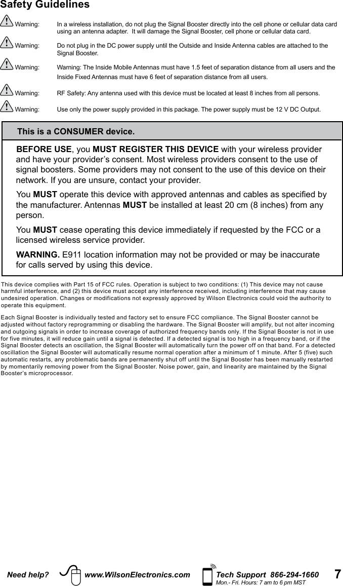 7Need help? www.WilsonElectronics.com Tech Support  866-294-1660Mon.- Fri. Hours: 7 am to 6 pm MSTBEFORE USE, you MUST REGISTER THIS DEVICE with your wireless provider and have your provider’s consent. Most wireless providers consent to the use of signal boosters. Some providers may not consent to the use of this device on their network. If you are unsure, contact your provider.You MUST operate this device with approved antennas and cables as specified by the manufacturer. Antennas MUST be installed at least 20 cm (8 inches) from any person.You MUST cease operating this device immediately if requested by the FCC or a licensed wireless service provider.WARNING. E911 location information may not be provided or may be inaccurate for calls served by using this device.This is a CONSUMER device.Safety Guidelines Warning:   In a wireless installation, do not plug the Signal Booster directly into the cell phone or cellular data card    using an antenna adapter.  It will damage the Signal Booster, cell phone or cellular data card. Warning:  Do not plug in the DC power supply until the Outside and Inside Antenna cables are attached to the    Signal Booster. Warning:   Warning: The Inside Mobile Antennas must have 1.5 feet of separation distance from all users and the Inside Fixed Antennas must have 6 feet of separation distance from all users.  Warning:  RF Safety: Any antenna used with this device must be located at least 8 inches from all persons. Warning:  Use only the power supply provided in this package. The power supply must be 12 V DC Output.This device complies with Part 15 of FCC rules. Operation is subject to two conditions: (1) This device may not cause harmful interference, and (2) this device must accept any interference received, including interference that may cause undesired operation. Changes or modifications not expressly approved by Wilson Electronics could void the authority to operate this equipment.Each Signal Booster is individually tested and factory set to ensure FCC compliance. The Signal Booster cannot be adjusted without factory reprogramming or disabling the hardware. The Signal Booster will amplify, but not alter incoming and outgoing signals in order to increase coverage of authorized frequency bands only. If the Signal Booster is not in use for five minutes, it will reduce gain until a signal is detected. If a detected signal is too high in a frequency band, or if the Signal Booster detects an oscillation, the Signal Booster will automatically turn the power off on that band. For a detected oscillation the Signal Booster will automatically resume normal operation after a minimum of 1 minute. After 5 (five) such automatic restarts, any problematic bands are permanently shut off until the Signal Booster has been manually restarted by momentarily removing power from the Signal Booster. Noise power, gain, and linearity are maintained by the Signal Booster’s microprocessor.