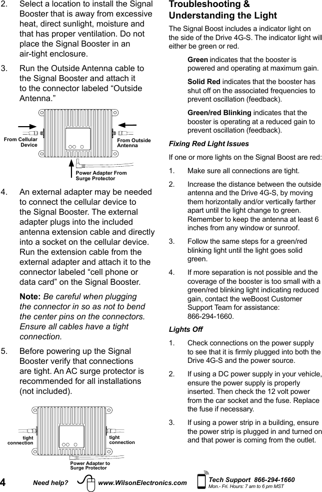 4Need help? www.WilsonElectronics.com Tech Support  866-294-1660Mon.- Fri. Hours: 7 am to 6 pm MSTTroubleshooting &amp;  Understanding the Light The Signal Boost includes a indicator light on the side of the Drive 4G-S. The indicator light will either be green or red.   Green indicates that the booster is powered and operating at maximum gain.   Solid  Red indicates that the booster has shut off on the associated frequencies to prevent oscillation (feedback).   Green/red  Blinking indicates that the booster is operating at a reduced gain to prevent oscillation (feedback).Fixing Red Light Issues If one or more lights on the Signal Boost are red: 1.  Make sure all connections are tight. 2.   Increase the distance between the outside antenna and the Drive 4G-S, by moving them horizontally and/or vertically farther apart until the light change to green. Remember to keep the antenna at least 6 inches from any window or sunroof.3.   Follow the same steps for a green/red blinking light until the light goes solid green.4.   If more separation is not possible and the coverage of the booster is too small with a green/red blinking light indicating reduced gain, contact the weBoost Customer Support Team for assistance:  866-294-1660.Lights Off 1.   Check connections on the power supply to see that it is rmly plugged into both the Drive 4G-S and the power source.2.   If using a DC power supply in your vehicle, ensure the power supply is properly inserted. Then check the 12 volt power from the car socket and the fuse. Replace the fuse if necessary. 3.   If using a power strip in a building, ensure the power strip is plugged in and turned on and that power is coming from the outlet.2.   Select a location to install the Signal Booster that is away from excessive heat, direct sunlight, moisture and that has proper ventilation. Do not place the Signal Booster in an  air-tight enclosure.3.   Run the Outside Antenna cable to the Signal Booster and attach it to the connector labeled “Outside Antenna.” From Outside AntennaFrom Cellular DevicePower Adapter From Surge Protector4.   An external adapter may be needed to connect the cellular device to the Signal Booster. The external adapter plugs into the included antenna extension cable and directly into a socket on the cellular device. Run the extension cable from the external adapter and attach it to the connector labeled “cell phone or data card” on the Signal Booster.   Note: Be careful when plugging the connector in so as not to bend the center pins on the connectors. Ensure all cables have a tight connection.5.   Before powering up the Signal Booster verify that connections are tight. An AC surge protector is recommended for all installations (not included).  tight connectiontight connectionPower Adapter to Surge Protector
