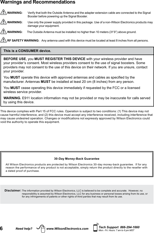 6Need help? www.WilsonElectronics.com Tech Support  866-294-1660Mon.- Fri. Hours: 7 am to 6 pm MSTWarnings and Recommendations  WARNING:     Verify that both the Outside Antenna and the adapter extension cable are connected to the Signal Booster before powering up the Signal Booster. WARNING:     Use only the power supply provided in this package. Use of a non-Wilson Electronics products may damage your equipment. WARNING:  The Outside Antenna must be installed no higher than 10 meters (31’9”) above ground. RF SAFETY WARNING:    Any antenna used with this device must be located at least 8 inches from all persons.BEFORE USE, you MUST REGISTER THIS DEVICE with your wireless provider and have your provider’s consent. Most wireless providers consent to the use of signal boosters. Some providers may not consent to the use of this device on their network. If you are unsure, contact your provider.You MUST operate this device with approved antennas and cables as specified by the manufacturer. Antennas MUST be installed at least 20 cm (8 inches) from any person.You MUST cease operating this device immediately if requested by the FCC or a licensed wireless service provider.WARNING. E911 location information may not be provided or may be inaccurate for calls served by using this device.This is a CONSUMER device.This device complies with Part 15 of FCC rules. Operation is subject to two conditions: (1) This device may not cause harmful interference, and (2) this device must accept any interference received, including interference that may cause undesired operation. Changes or modifications not expressly approved by Wilson Electronics could void the authority to operate this equipment.30-Day Money-Back GuaranteeAll Wilson Electronics products are protected by Wilson Electronics 30-day money-back guarantee.  If for any reason the performance of any product is not acceptable, simply return the product directly to the reseller with a dated proof of purchase.Disclaimer:  The information provided by Wilson Electronics, LLC is believed to be complete and accurate.  However, no responsibility is assumed by Wilson Electronics, LLC for any business or personal losses arising from its use, or for any infringements of patents or other rights of third parties that may result from its use.