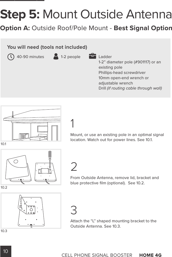 10 CELL PHONE SIGNAL BOOSTER     HOME 4G Mount, or use an existing pole in an optimal signal location. Watch out for power lines. See 10.1.From Outside Antenna, remove lid, bracket and blue protective ﬁlm (optional).  See 10.2. Attach the “L” shaped mounting bracket to the Outside Antenna. See 10.3.10.110.210.3You will need (tools not included)______Step 5: Mount Outside AntennaOption A: Outside Roof/Pole Mount - Best Signal OptionLadder1-2” diameter pole (#901117) or an existing pole Phillips-head screwdriver 10mm open-end wrench or adjustable wrench Drill (if routing cable through wall)40-90 minutes               1-2 people123