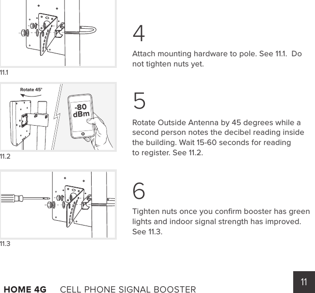 11HOME 4G     CELL PHONE SIGNAL BOOSTER      11.111.211.3Rotate 45°  -80dBmAttach mounting hardware to pole. See 11.1.  Do not tighten nuts yet.Rotate Outside Antenna by 45 degrees while a second person notes the decibel reading inside the building. Wait 15-60 seconds for reading        to register. See 11.2.Tighten nuts once you conﬁrm booster has green lights and indoor signal strength has improved. See 11.3.456