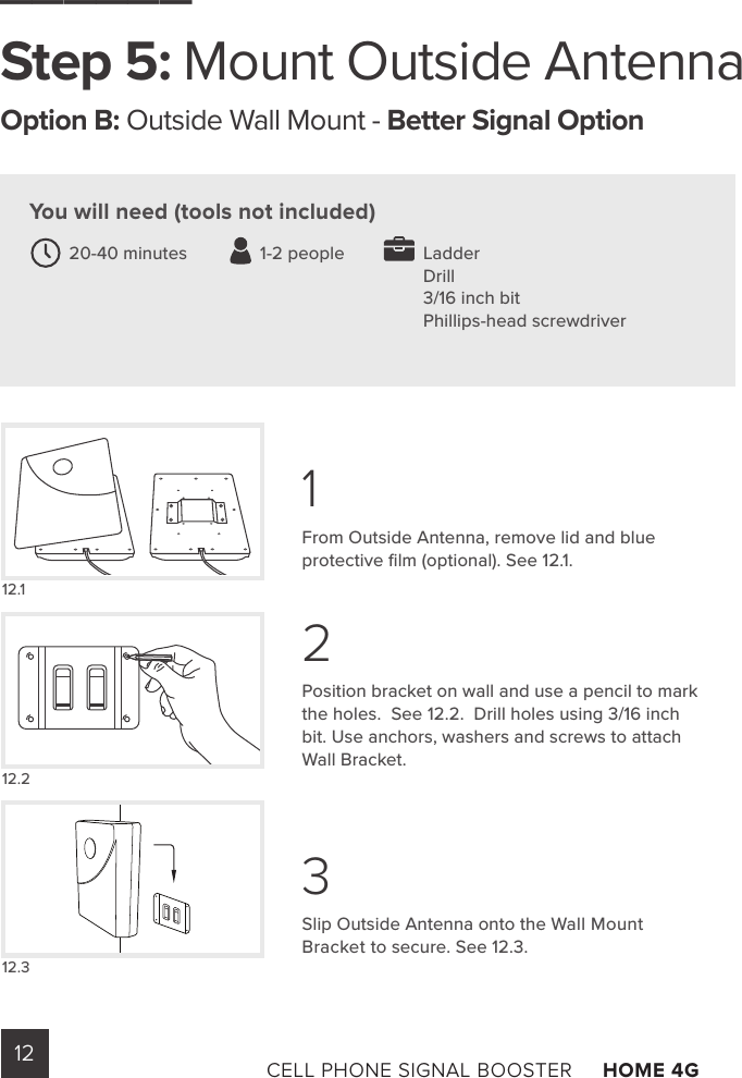 12 CELL PHONE SIGNAL BOOSTER     HOME 4G ______Step 5: Mount Outside AntennaOption B: Outside Wall Mount - Better Signal Option From Outside Antenna, remove lid and blue protective ﬁlm (optional). See 12.1.Position bracket on wall and use a pencil to mark the holes.  See 12.2.  Drill holes using 3/16 inch bit. Use anchors, washers and screws to attach Wall Bracket.  Slip Outside Antenna onto the Wall Mount Bracket to secure. See 12.3.You will need (tools not included)LadderDrill3/16 inch bitPhillips-head screwdriver20-40 minutes               1-2 people12.112.212.3123