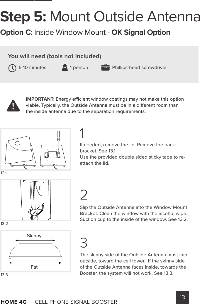 13HOME 4G     CELL PHONE SIGNAL BOOSTER      If needed, remove the lid. Remove the back bracket. See 13.1 Use the provided double sided sticky tape to re-attach the lid.  Slip the Outside Antenna into the Window Mount Bracket. Clean the window with the alcohol wipe.  Suction cup to the inside of the window. See 13.2.The skinny side of the Outside Antenna must face outside, toward the cell tower.  If the skinny side of the Outside Antenna faces inside, towards the Booster, the system will not work. See 13.3.______Step 5: Mount Outside AntennaOption C: Inside Window Mount - OK Signal OptionYou will need (tools not included) 5-10 minutes                  1 person  Phillips-head screwdriver13.113.213.3123IMPORTANT: Energy ecient window coatings may not make this option viable. Typically, the Outside Antenna must be in a dierent room than the inside antenna due to the separation requirements.!SkinnyFat