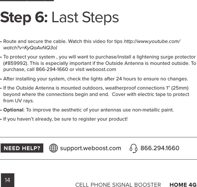 14 CELL PHONE SIGNAL BOOSTER     HOME 4G ______Step 6: Last Steps•  Route and secure the cable. Watch this video for tips http://www.youtube.com/watch?v=KyQaAvNQ3oI•  To protect your system , you will want to purchase/install a lightening surge protector (#859992). This is especially important if the Outside Antenna is mounted outside. To purchase, call 866-294-1660 or visit weboost.com•  After installing your system, check the lights after 24 hours to ensure no changes.•  If the Outside Antenna is mounted outdoors, weatherproof connections 1” (25mm) beyond where the connections begin and end.  Cover with electric tape to protect from UV rays.•  Optional: To improve the aesthetic of your antennas use non-metallic paint.•  If you haven’t already, be sure to register your product!NEED HELP? support.weboost.com 866.294.1660