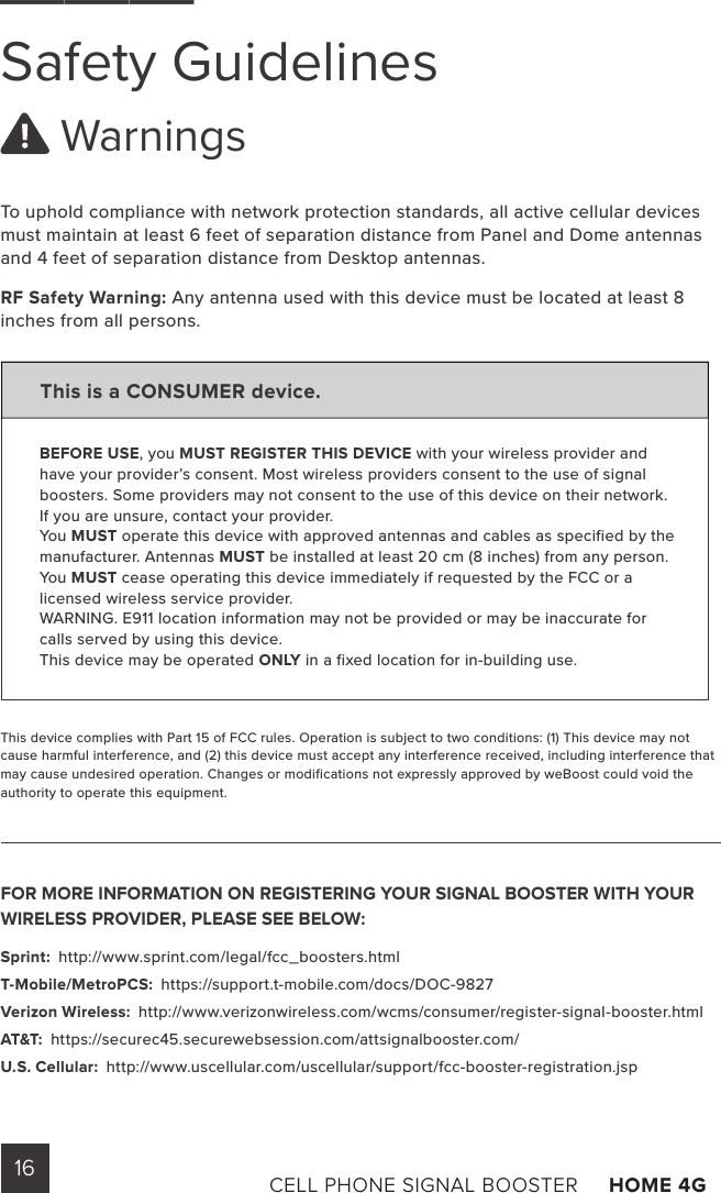 16 CELL PHONE SIGNAL BOOSTER     HOME 4G ______Safety Guidelines WarningsTo uphold compliance with network protection standards, all active cellular devices must maintain at least 6 feet of separation distance from Panel and Dome antennas and 4 feet of separation distance from Desktop antennas.RF Safety Warning: Any antenna used with this device must be located at least 8 inches from all persons.This is a CONSUMER device.BEFORE USE, you MUST REGISTER THIS DEVICE with your wireless provider and have your provider’s consent. Most wireless providers consent to the use of signal boosters. Some providers may not consent to the use of this device on their network. If you are unsure, contact your provider.You MUST operate this device with approved antennas and cables as specified by the manufacturer. Antennas MUST be installed at least 20 cm (8 inches) from any person.You MUST cease operating this device immediately if requested by the FCC or a licensed wireless service provider.WARNING. E911 location information may not be provided or may be inaccurate for calls served by using this device.This device may be operated ONLY in a fixed location for in-building use.This device complies with Part 15 of FCC rules. Operation is subject to two conditions: (1) This device may not cause harmful interference, and (2) this device must accept any interference received, including interference that may cause undesired operation. Changes or modifications not expressly approved by weBoost could void the authority to operate this equipment.FOR MORE INFORMATION ON REGISTERING YOUR SIGNAL BOOSTER WITH YOUR WIRELESS PROVIDER, PLEASE SEE BELOW: Sprint:  http://www.sprint.com/legal/fcc_boosters.html T-Mobile/MetroPCS:  https://support.t-mobile.com/docs/DOC-9827 Verizon Wireless:  http://www.verizonwireless.com/wcms/consumer/register-signal-booster.html AT&amp;T:  https://securec45.securewebsession.com/attsignalbooster.com/ U.S. Cellular:  http://www.uscellular.com/uscellular/support/fcc-booster-registration.jsp