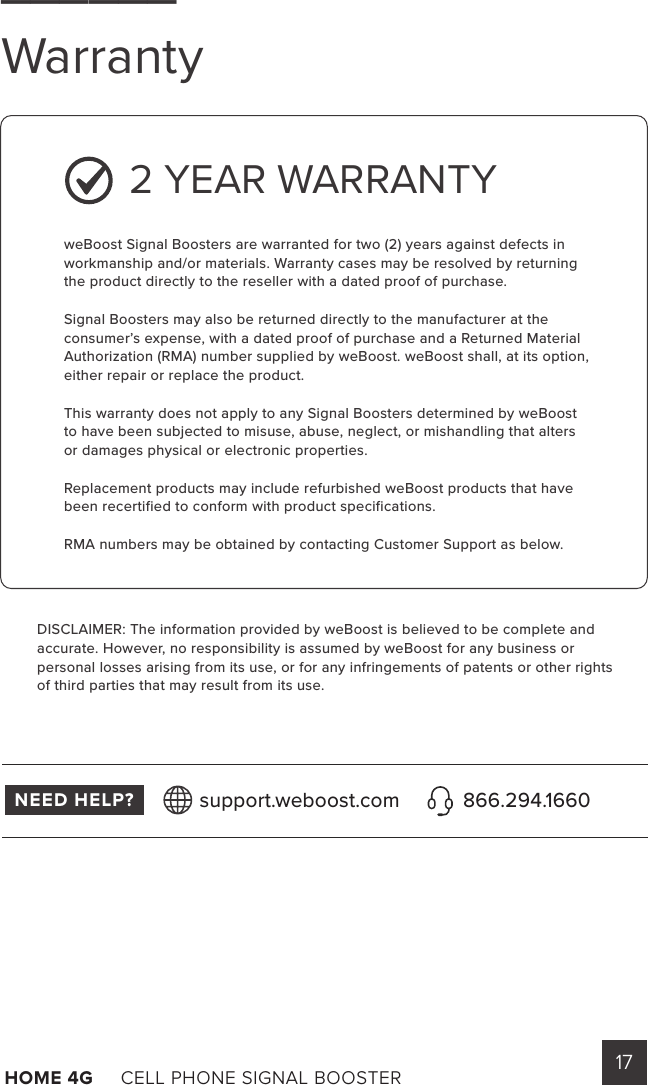 17HOME 4G     CELL PHONE SIGNAL BOOSTER       2 YEAR WARRANTYweBoost Signal Boosters are warranted for two (2) years against defects in workmanship and/or materials. Warranty cases may be resolved by returning the product directly to the reseller with a dated proof of purchase.Signal Boosters may also be returned directly to the manufacturer at the consumer’s expense, with a dated proof of purchase and a Returned Material Authorization (RMA) number supplied by weBoost. weBoost shall, at its option, either repair or replace the product.This warranty does not apply to any Signal Boosters determined by weBoost to have been subjected to misuse, abuse, neglect, or mishandling that alters or damages physical or electronic properties.Replacement products may include refurbished weBoost products that have been recertified to conform with product specifications.RMA numbers may be obtained by contacting Customer Support as below.DISCLAIMER: The information provided by weBoost is believed to be complete and accurate. However, no responsibility is assumed by weBoost for any business or personal losses arising from its use, or for any infringements of patents or other rights of third parties that may result from its use.______WarrantyNEED HELP? support.weboost.com 866.294.1660