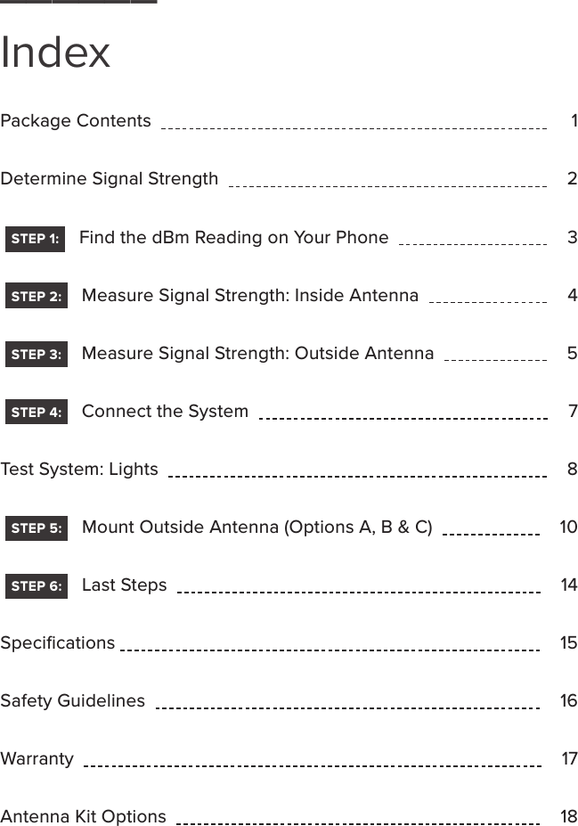 Package Contents          1  Determine Signal Strength         2   STEP 1:    Find the dBm Reading on Your Phone         3   STEP 2:    Measure Signal Strength: Inside Antenna        4   STEP 3:    Measure Signal Strength: Outside Antenna        5   STEP 4:    Connect the System         7Test System: Lights         8   STEP 5:    Mount Outside Antenna (Options A, B &amp; C)         10   STEP 6:    Last Steps         14Speciﬁcations        15Safety Guidelines         16Warranty         17Antenna Kit Options         18______Index