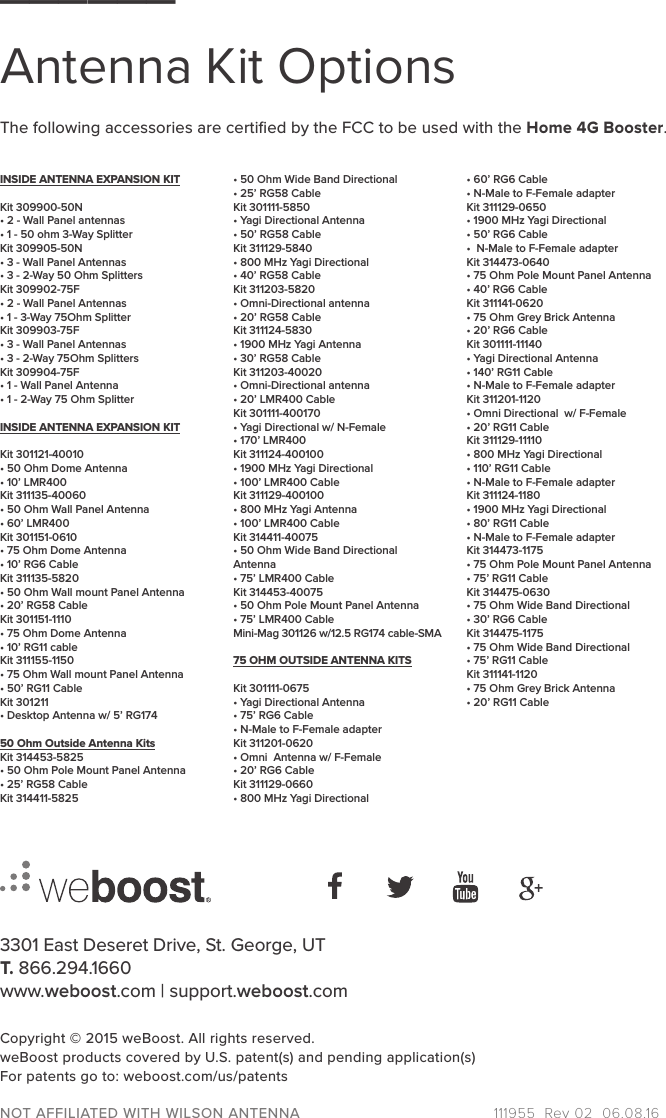 3301 East Deseret Drive, St. George, UT T. 866.294.1660www.weboost.com | support.weboost.comCopyright © 2015 weBoost. All rights reserved.weBoost products covered by U.S. patent(s) and pending application(s)For patents go to: weboost.com/us/patentsNOT AFFILIATED WITH WILSON ANTENNA  111955_Rev 02_06.08.16______Antenna Kit OptionsINSIDE ANTENNA EXPANSION KITKit 309900-50N• 2 - Wall Panel antennas• 1 - 50 ohm 3-Way SplitterKit 309905-50N• 3 - Wall Panel Antennas • 3 - 2-Way 50 Ohm SplittersKit 309902-75F• 2 - Wall Panel Antennas• 1 - 3-Way 75Ohm SplitterKit 309903-75F• 3 - Wall Panel Antennas• 3 - 2-Way 75Ohm SplittersKit 309904-75F• 1 - Wall Panel Antenna• 1 - 2-Way 75 Ohm SplitterINSIDE ANTENNA EXPANSION KITKit 301121-40010 • 50 Ohm Dome Antenna• 10’ LMR400Kit 311135-40060 • 50 Ohm Wall Panel Antenna• 60’ LMR400Kit 301151-0610• 75 Ohm Dome Antenna• 10’ RG6 CableKit 311135-5820• 50 Ohm Wall mount Panel Antenna• 20’ RG58 CableKit 301151-1110• 75 Ohm Dome Antenna• 10’ RG11 cableKit 311155-1150• 75 Ohm Wall mount Panel Antenna• 50’ RG11 CableKit 301211• Desktop Antenna w/ 5’ RG17450 Ohm Outside Antenna KitsKit 314453-5825• 50 Ohm Pole Mount Panel Antenna• 25’ RG58 CableKit 314411-5825• 50 Ohm Wide Band Directional• 25’ RG58 CableKit 301111-5850• Yagi Directional Antenna• 50’ RG58 CableKit 311129-5840• 800 MHz Yagi Directional• 40’ RG58 CableKit 311203-5820  • Omni-Directional antenna• 20’ RG58 CableKit 311124-5830• 1900 MHz Yagi Antenna• 30’ RG58 CableKit 311203-40020• Omni-Directional antenna• 20’ LMR400 CableKit 301111-400170• Yagi Directional w/ N-Female• 170’ LMR400Kit 311124-400100• 1900 MHz Yagi Directional• 100’ LMR400 CableKit 311129-400100• 800 MHz Yagi Antenna• 100’ LMR400 CableKit 314411-40075• 50 Ohm Wide Band Directional Antenna• 75’ LMR400 CableKit 314453-40075• 50 Ohm Pole Mount Panel Antenna• 75’ LMR400 CableMini-Mag 301126 w/12.5 RG174 cable-SMA75 OHM OUTSIDE ANTENNA KITSKit 301111-0675 • Yagi Directional Antenna• 75’ RG6 Cable• N-Male to F-Female adapterKit 311201-0620 • Omni  Antenna w/ F-Female• 20’ RG6 CableKit 311129-0660• 800 MHz Yagi Directional• 60’ RG6 Cable• N-Male to F-Female adapterKit 311129-0650• 1900 MHz Yagi Directional• 50’ RG6 Cable•  N-Male to F-Female adapterKit 314473-0640• 75 Ohm Pole Mount Panel Antenna• 40’ RG6 CableKit 311141-0620• 75 Ohm Grey Brick Antenna• 20’ RG6 CableKit 301111-11140• Yagi Directional Antenna• 140’ RG11 Cable• N-Male to F-Female adapterKit 311201-1120• Omni Directional  w/ F-Female• 20’ RG11 CableKit 311129-11110• 800 MHz Yagi Directional• 110’ RG11 Cable• N-Male to F-Female adapterKit 311124-1180 • 1900 MHz Yagi Directional• 80’ RG11 Cable• N-Male to F-Female adapterKit 314473-1175• 75 Ohm Pole Mount Panel Antenna• 75’ RG11 CableKit 314475-0630• 75 Ohm Wide Band Directional• 30’ RG6 CableKit 314475-1175• 75 Ohm Wide Band Directional• 75’ RG11 CableKit 311141-1120• 75 Ohm Grey Brick Antenna• 20’ RG11 CableThe following accessories are certiﬁed by the FCC to be used with the Home 4G Booster.