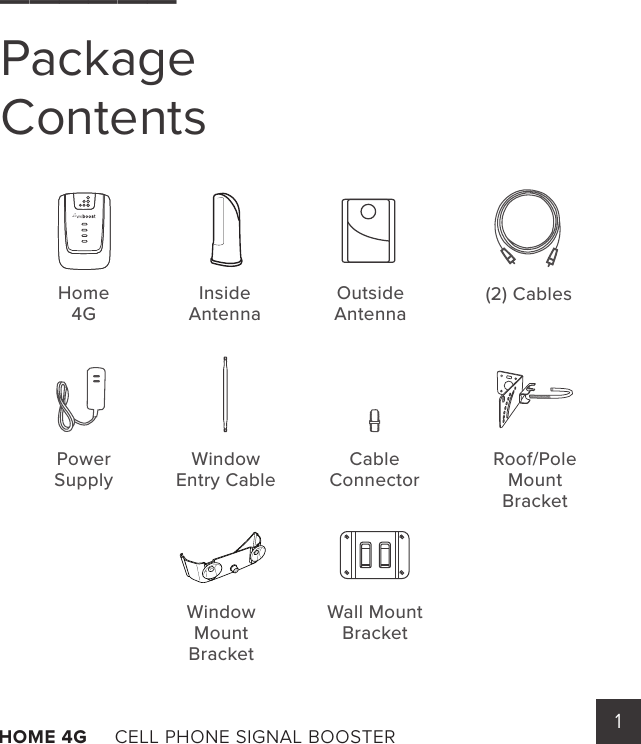 1HOME 4G     CELL PHONE SIGNAL BOOSTER       ______Package Contents     Home4GInsideAntennaOutsideAntenna(2) CablesCable ConnectorWindowEntry CableRoof/Pole Mount BracketWindow MountBracketWall Mount BracketPower Supply 