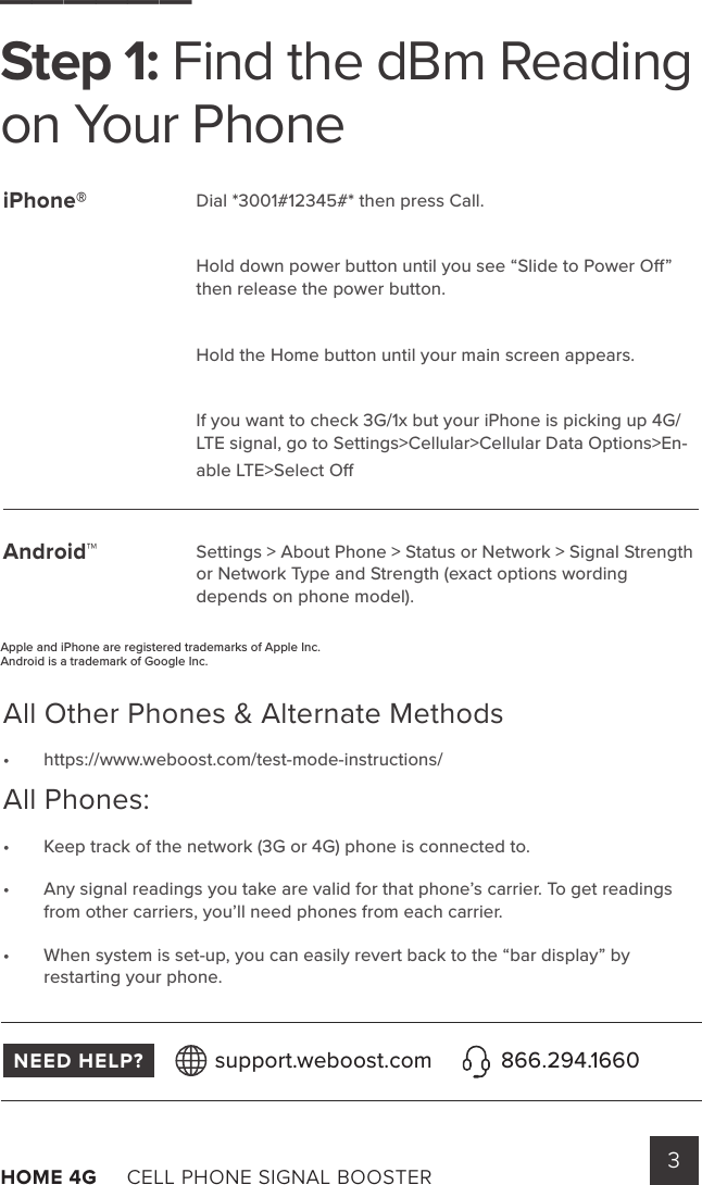 3HOME 4G     CELL PHONE SIGNAL BOOSTER      Dial *3001#12345#* then press Call. Hold down power button until you see “Slide to Power O” then release the power button.Hold the Home button until your main screen appears.If you want to check 3G/1x but your iPhone is picking up 4G/LTE signal, go to Settings&gt;Cellular&gt;Cellular Data Options&gt;En-able LTE&gt;Select O Settings &gt; About Phone &gt; Status or Network &gt; Signal Strength or Network Type and Strength (exact options wording         depends on phone model).______Step 1: Find the dBm Reading on Your PhoneAll Other Phones &amp; Alternate Methods •  https://www.weboost.com/test-mode-instructions/All Phones:•  Keep track of the network (3G or 4G) phone is connected to.•  Any signal readings you take are valid for that phone’s carrier. To get readings from other carriers, you’ll need phones from each carrier.•  When system is set-up, you can easily revert back to the “bar display” by restarting your phone. iPhone®Android™NEED HELP? support.weboost.com 866.294.1660Apple and iPhone are registered trademarks of Apple Inc.Android is a trademark of Google Inc.