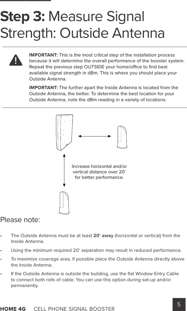 5HOME 4G     CELL PHONE SIGNAL BOOSTER      Please note:•  The Outside Antenna must be at least 20’ away (horizontal or vertical) from the Inside Antenna.•  Using the minimum required 20’ separation may result in reduced performance.•  To maximize coverage area, if possible place the Outside Antenna directly above the Inside Antenna.•  If the Outside Antenna is outside the building, use the ﬂat Window Entry Cable to connect both rolls of cable. You can use this option during set-up and/or permanently.______Step 3: Measure Signal Strength: Outside AntennaIMPORTANT: This is the most critical step of the installation process because it will determine the overall performance of the booster system. Repeat the previous step OUTSIDE your home/oce to ﬁnd best available signal strength in dBm. This is where you should place your Outside Antenna.IMPORTANT: The further apart the Inside Antenna is located from the Outside Antenna, the better. To determine the best location for your Outside Antenna, note the dBm reading in a variety of locations:Increase horizontal and/or vertical distance over 20’ for better performance.!