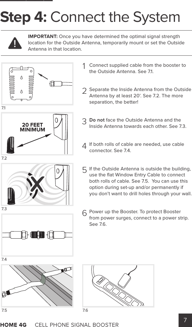 7HOME 4G     CELL PHONE SIGNAL BOOSTER      ______Step 4: Connect the SystemConnect supplied cable from the booster to the Outside Antenna. See 7.1.Separate the Inside Antenna from the Outside Antenna by at least 20’. See 7.2. The more separation, the better! Do not face the Outside Antenna and the Inside Antenna towards each other. See 7.3.  If both rolls of cable are needed, use cable connector. See 7.4.If the Outside Antenna is outside the building, use the ﬂat Window Entry Cable to connect both rolls of cable. See 7.5.  You can use this option during set-up and/or permanently if you don’t want to drill holes through your wall.Power up the Booster. To protect Booster from power surges, connect to a power strip.     See 7.6.7.5 7.6!IMPORTANT: Once you have determined the optimal signal strength location for the Outside Antenna, temporarily mount or set the Outside Antenna in that location.1234567.17.27.37.420 FEETMINIMUM