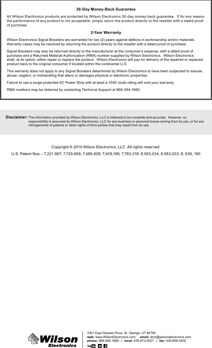30-Day Money-Back GuaranteeAll Wilson Electronics products are protected by Wilson Electronics 30-day money-back guarantee.  If for any reason the performance of any product is not acceptable, simply return the product directly to the reseller with a dated proof of purchase.2-Year WarrantyWilson Electronics Signal Boosters are warranted for two (2) years against defects in workmanship and/or materials.  Warranty cases may be resolved by returning the product directly to the reseller with a dated proof of purchase.Signal Boosters may also be returned directly to the manufacturer at the consumer’s expense, with a dated proof of purchase and a Returned Material Authorization (RMA) number supplied by Wilson Electronics.  Wilson Electronics shall, at its option, either repair or replace the product.  Wilson Electronics will pay for delivery of the repaired or replaced product back to the original consumer if located within the continental U.S.This warranty does not apply to any Signal Boosters determined by Wilson Electronics to have been subjected to misuse, abuse, neglect, or mishandling that alters or damages physical or electronic properties.Failure to use a surge protected AC Power Strip with at least a 1000 Joule rating will void your warranty.RMA numbers may be obtained by contacting Technical Support at 866-294-1660.Disclaimer:  The information provided by Wilson Electronics, LLC is believed to be complete and accurate.  However, no responsibility is assumed by Wilson Electronics, LLC for any business or personal losses arising from its use, or for any infringements of patents or other rights of third parties that may result from its use.Copyright © 2014 Wilson Electronics, LLC  All rights reserved.U.S. Patent Nos.– 7,221,967; 7,729,669; 7,486,929; 7,409,186; 7,783,318; 8,583,034; 8,583,033; 8, 639, 1803301 East Deseret Drive, St. George, UT 84790web: www.WilsonElectronics.com     email: tech@wilsonelectronics.comphone: 866-294-1660      local: 435-673-5021      fax: 435-656-2432111218_ERIN FCC_11.21.14