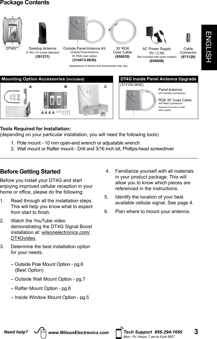 3Need help? Tech Support  866-294-1660Mon.- Fri. Hours: 7 am to 6 pm MSTwww.WilsonElectronics.comENGLISHAC Power Supply5V / 2.5A(Not included with some models)(859948)30’ RG6Coax Cable(950630)CableConnector(971129)Desktop Antenna(5’ RG-174 comes attached)(301211)Appearance of device and accessories may vary.Package ContentsMounting Option Accessories (Included)Outside Panel Antenna KitOutside Panel Antenna30’ RG6 coax cables(314473-0630)DT4G™A B CBefore Getting StartedBefore you install your DT4G and start enjoying improved cellular reception in your home or ofce, please do the following: 1.   Read through all the installation steps. This will help you know what to expect from start to nish. 2.   Watch the YouTube video demonstrating the DT4G Signal Boost installation at: wilsonelectronics.com/DT4Gvideo. 3.   Determine the best installation option for your needs.  – Outside Pole Mount Option - pg.6  (Best Option)   – Outside Wall Mount Option - pg.7– Rafter Mount Option - pg.8– Inside Window Mount Option - pg.5 4.   Familiarize yourself with all materials in your product package. This will allow you to know which pieces are referenced in the instructions.5.   Identify the location of your best available cellular signal. See page 4. 6.  Plan where to mount your antenna. Panel Antennaw/F-Female ConnectorsRG6 30’ Coax Cablew/F-Male ConnectorsRequired F-Female to SMAMale adapterDT4G Inside Panel Antenna Upgrade(311155-0630)Tools Required for Installation:(depending on your particular installation, you will need the following tools)  1.  Pole mount - 10 mm open-end wrench or adjustable wrench   2.  Wall mount or Rafter mount - Drill and 3/16 inch bit, Phillips-head screwdriver