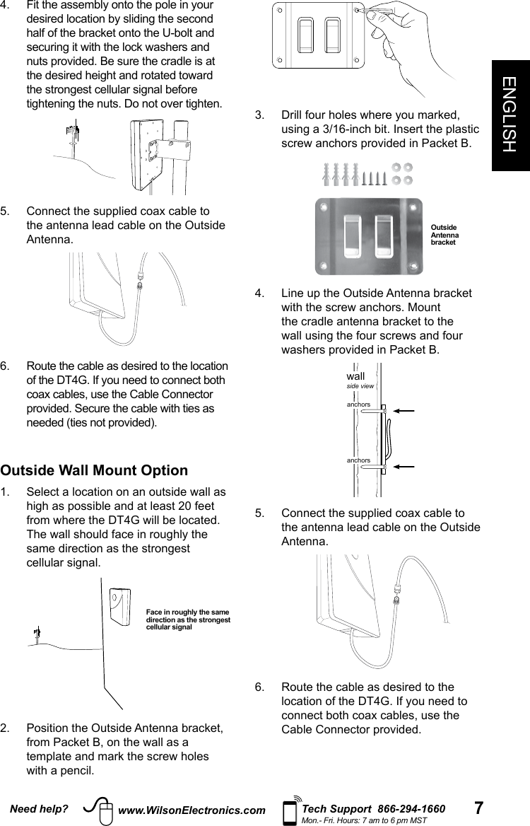 7Need help? Tech Support  866-294-1660Mon.- Fri. Hours: 7 am to 6 pm MSTwww.WilsonElectronics.comENGLISH4.   Fit the assembly onto the pole in your desired location by sliding the second half of the bracket onto the U-bolt and securing it with the lock washers and nuts provided. Be sure the cradle is at the desired height and rotated toward the strongest cellular signal before tightening the nuts. Do not over tighten.  Rotate in 45°increments5.   Connect the supplied coax cable to the antenna lead cable on the Outside Antenna. 6.   Route the cable as desired to the location of the DT4G. If you need to connect both coax cables, use the Cable Connector provided. Secure the cable with ties as needed (ties not provided). Outside Wall Mount Option 1.   Select a location on an outside wall as high as possible and at least 20 feet from where the DT4G will be located. The wall should face in roughly the same direction as the strongest cellular signal. 2.   Position the Outside Antenna bracket, from Packet B, on the wall as a template and mark the screw holes with a pencil.Face in roughly the same direction as the strongest cellular signal3.   Drill four holes where you marked, using a 3/16-inch bit. Insert the plastic screw anchors provided in Packet B.Outside Antenna bracket 4.   Line up the Outside Antenna bracket with the screw anchors. Mount the cradle antenna bracket to the wall using the four screws and four washers provided in Packet B.    wallside viewanchorsanchorsantenna bracket5.   Connect the supplied coax cable to the antenna lead cable on the Outside Antenna. 6.   Route the cable as desired to the location of the DT4G. If you need to connect both coax cables, use the Cable Connector provided.