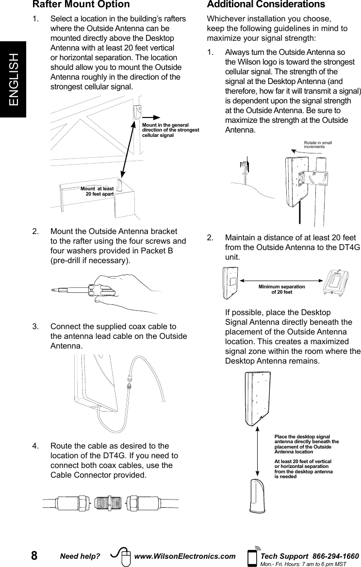 8Need help? www.WilsonElectronics.com Tech Support  866-294-1660Mon.- Fri. Hours: 7 am to 6 pm MSTENGLISHRafter Mount Option1.   Select a location in the building’s rafters where the Outside Antenna can be mounted directly above the Desktop Antenna with at least 20 feet vertical or horizontal separation. The location should allow you to mount the Outside Antenna roughly in the direction of the strongest cellular signal.  2.   Mount the Outside Antenna bracket to the rafter using the four screws and four washers provided in Packet B (pre-drill if necessary). 3.   Connect the supplied coax cable to the antenna lead cable on the Outside Antenna. 4.   Route the cable as desired to the location of the DT4G. If you need to connect both coax cables, use the Cable Connector provided. Additional ConsiderationsWhichever installation you choose, keep the following guidelines in mind to maximize your signal strength: 1.   Always turn the Outside Antenna so the Wilson logo is toward the strongest cellular signal. The strength of the signal at the Desktop Antenna (and therefore, how far it will transmit a signal) is dependent upon the signal strength at the Outside Antenna. Be sure to maximize the strength at the Outside Antenna.Rotate in smallincrements2.   Maintain a distance of at least 20 feet from the Outside Antenna to the DT4G unit.   If possible, place the Desktop Signal Antenna directly beneath the placement of the Outside Antenna location. This creates a maximized signal zone within the room where the Desktop Antenna remains.  Mount in the general direction of the strongest cellular signalMount  at least  20 feet apartMinimum separation  of 20 feetPlace the desktop signal antenna directly beneath the placement of the Outside Antenna locationAt least 20 feet of vertical or horizontal separation from the desktop antenna is needed