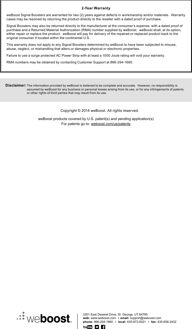 3301 East Deseret Drive, St. George, UT 84790web: www.weboost.com     email: support@weboost.comphone: 866-294-1660      local: 435-673-5021      fax: 435-656-24322-Year WarrantyweBoost Signal Boosters are warranted for two (2) years against defects in workmanship and/or materials.  Warranty cases may be resolved by returning the product directly to the reseller with a dated proof of purchase.Signal Boosters may also be returned directly to the manufacturer at the consumer’s expense, with a dated proof of purchase and a Returned Material Authorization (RMA) number supplied by weBoost.  weBoost shall, at its option, either repair or replace the product.  weBoost will pay for delivery of the repaired or replaced product back to the original consumer if located within the continental U.S.This warranty does not apply to any Signal Boosters determined by weBoost to have been subjected to misuse, abuse, neglect, or mishandling that alters or damages physical or electronic properties.Failure to use a surge protected AC Power Strip with at least a 1000 Joule rating will void your warranty.RMA numbers may be obtained by contacting Customer Support at 866-294-1660.Disclaimer:  The information provided by weBoost is believed to be complete and accurate.  However, no responsibility is assumed by weBoost for any business or personal losses arising from its use, or for any infringements of patents or other rights of third parties that may result from its use.Copyright © 2014 weBoost. All rights reserved.weBoost products covered by U.S. patent(s) and pending application(s)For patents go to: weboost.com/us/patents