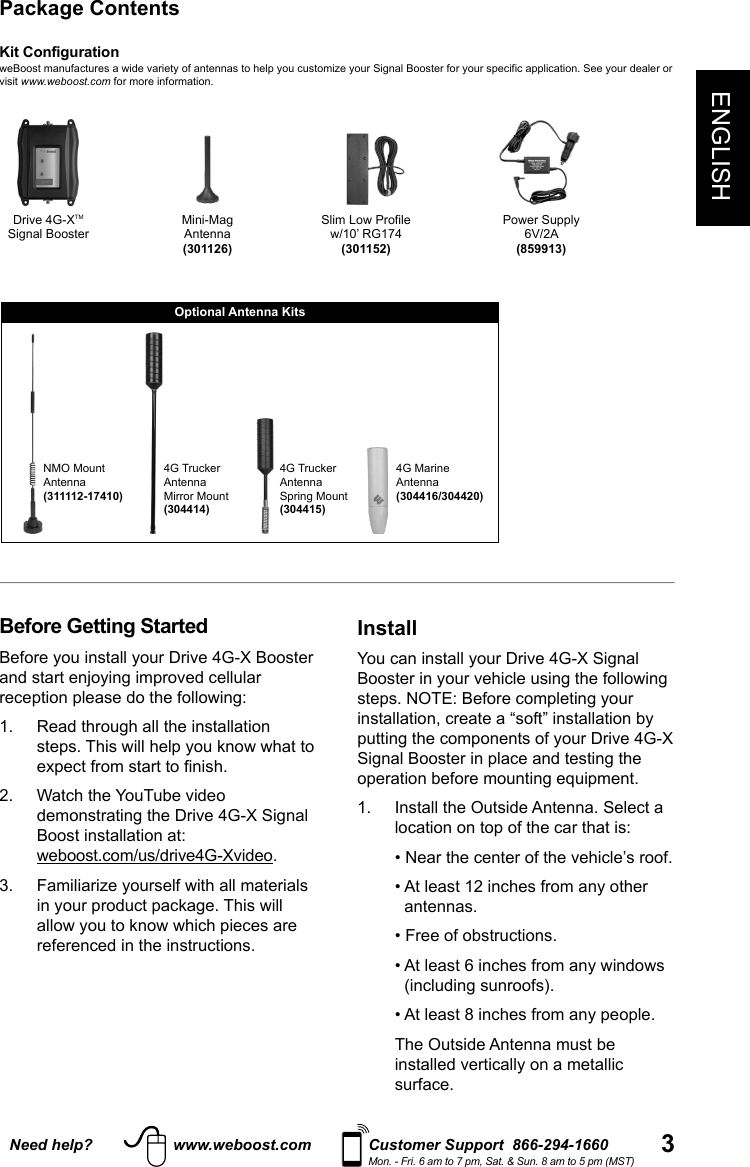 3ENGLISHNeed help? www.weboost.com Customer Support  866-294-1660Mon. - Fri. 6 am to 7 pm, Sat. &amp; Sun. 8 am to 5 pm (MST)Before Getting StartedBefore you install your Drive 4G-X Booster and start enjoying improved cellular reception please do the following: 1.   Read through all the installation steps. This will help you know what to expect from start to nish. 2.   Watch the YouTube video demonstrating the Drive 4G-X Signal Boost installation at: weboost.com/us/drive4G-Xvideo.3.   Familiarize yourself with all materials in your product package. This will allow you to know which pieces are referenced in the instructions.InstallYou can install your Drive 4G-X Signal Booster in your vehicle using the following steps. NOTE: Before completing your installation, create a “soft” installation by putting the components of your Drive 4G-X Signal Booster in place and testing the operation before mounting equipment.1.   Install the Outside Antenna. Select a location on top of the car that is:    • Near the center of the vehicle’s roof.   •  At least 12 inches from any other antennas.   • Free of obstructions.   •  At least 6 inches from any windows (including sunroofs).   • At least 8 inches from any people.    The Outside Antenna must be installed vertically on a metallic surface.Kit ConfigurationweBoost manufactures a wide variety of antennas to help you customize your Signal Booster for your specific application. See your dealer or visit www.weboost.com for more information.Package ContentsPower Supply6V/2A(859913)NMO Mount Antenna(311112-17410)Slim Low Profilew/10’ RG174(301152)Drive 4G-XTMSignal Booster4G MarineAntenna(304416/304420)Mini-MagAntenna(301126)4G Trucker Antenna Mirror Mount(304414)Optional Antenna Kits4G Trucker Antenna Spring Mount(304415)