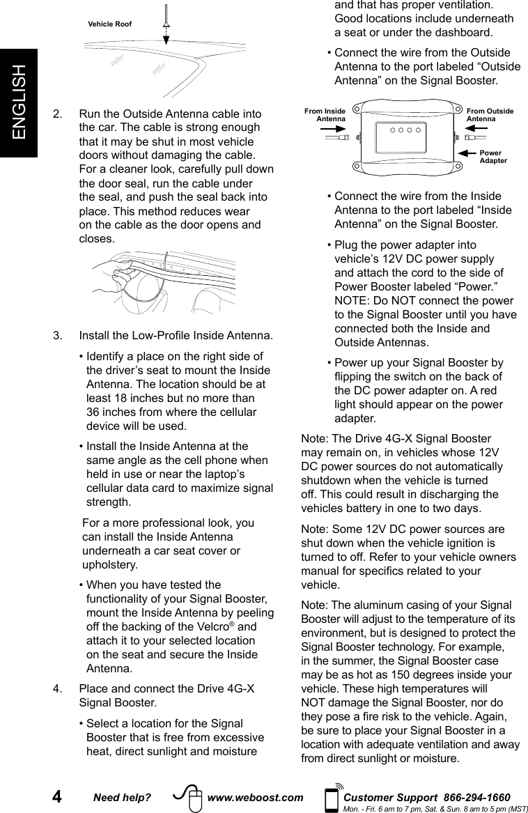 4ENGLISHNeed help? www.weboost.com Customer Support  866-294-1660Mon. - Fri. 6 am to 7 pm, Sat. &amp; Sun. 8 am to 5 pm (MST)Vehicle Roof2.   Run the Outside Antenna cable into the car. The cable is strong enough that it may be shut in most vehicle doors without damaging the cable. For a cleaner look, carefully pull down the door seal, run the cable under the seal, and push the seal back into place. This method reduces wear on the cable as the door opens and closes.3.  Install the Low-Prole Inside Antenna.  •  Identify a place on the right side of the driver’s seat to mount the Inside Antenna. The location should be at least 18 inches but no more than 36 inches from where the cellular device will be used.   •  Install the Inside Antenna at the same angle as the cell phone when held in use or near the laptop’s cellular data card to maximize signal strength.    For a more professional look, you can install the Inside Antenna underneath a car seat cover or upholstery.  •  When you have tested the functionality of your Signal Booster, mount the Inside Antenna by peeling off the backing of the Velcro® and attach it to your selected location on the seat and secure the Inside Antenna.4.   Place and connect the Drive 4G-X Signal Booster.  •  Select a location for the Signal Booster that is free from excessive heat, direct sunlight and moisture and that has proper ventilation. Good locations include underneath a seat or under the dashboard.  •  Connect the wire from the Outside Antenna to the port labeled “Outside Antenna” on the Signal Booster.Power AdapterFrom Outside AntennaFrom Inside Antenna  •  Connect the wire from the Inside Antenna to the port labeled “Inside Antenna” on the Signal Booster.  •  Plug the power adapter into vehicle’s 12V DC power supply and attach the cord to the side of Power Booster labeled “Power.” NOTE: Do NOT connect the power to the Signal Booster until you have connected both the Inside and Outside Antennas.  •  Power up your Signal Booster by ipping the switch on the back of the DC power adapter on. A red light should appear on the power adapter.Note: The Drive 4G-X Signal Booster may remain on, in vehicles whose 12V DC power sources do not automatically shutdown when the vehicle is turned off. This could result in discharging the vehicles battery in one to two days. Note: Some 12V DC power sources are shut down when the vehicle ignition is turned to off. Refer to your vehicle owners manual for specics related to your vehicle. Note: The aluminum casing of your Signal Booster will adjust to the temperature of its environment, but is designed to protect the Signal Booster technology. For example, in the summer, the Signal Booster case may be as hot as 150 degrees inside your vehicle. These high temperatures will NOT damage the Signal Booster, nor do they pose a re risk to the vehicle. Again, be sure to place your Signal Booster in a location with adequate ventilation and away from direct sunlight or moisture. 