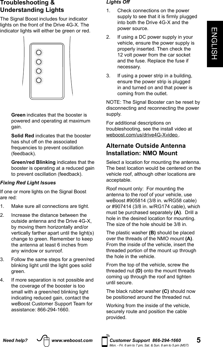 5ENGLISHNeed help? www.weboost.com Customer Support  866-294-1660Mon. - Fri. 6 am to 7 pm, Sat. &amp; Sun. 8 am to 5 pm (MST)Lights Off 1.   Check connections on the power supply to see that it is rmly plugged into both the Drive 4G-X and the power source.2.   If using a DC power supply in your vehicle, ensure the power supply is properly inserted. Then check the 12 volt power from the car socket and the fuse. Replace the fuse if necessary. 3.   If using a power strip in a building, ensure the power strip is plugged in and turned on and that power is coming from the outlet.NOTE: The Signal Booster can be reset by disconnecting and reconnecting the power supply. For additional descriptions on troubleshooting, see the install video at weboost.com/us/drive4G-Xvideo .Alternate Outside Antenna Installation: NMO MountSelect a location for mounting the antenna.  The best location would be centered on the vehicle roof, although other locations are acceptable. Roof mount only:  For mounting the antenna to the roof of your vehicle, use weBoost #905814 (3/8 in. w/RG58 cable) or #907414 (3/8 in. w/RG174 cable), which must be purchased separately (A).  Drill a hole in the desired location for mounting.  The size of the hole should be 3/8 in. The plastic washer (B) should be placed over the threads of the NMO mount (A).  From the inside of the vehicle, insert the threaded portion of the mount up through the hole in the vehicle.   From the top of the vehicle, screw the threaded nut (D) onto the mount threads coming up through the roof and tighten until secure. The black rubber washer (C) should now be positioned around the threaded nut.  Working from the inside of the vehicle, securely route and position the cable provided. Troubleshooting &amp; Understanding Lights  The Signal Boost includes four indicator lights on the front of the Drive 4G-X. The indicator lights will either be green or red.  Green indicates that the booster is powered and operating at maximum gain.   Solid  Red indicates that the booster has shut off on the associated frequencies to prevent oscillation (feedback).   Green/red  Blinking indicates that the booster is operating at a reduced gain to prevent oscillation (feedback).Fixing Red Light Issues If one or more lights on the Signal Boost are red: 1.  Make sure all connections are tight. 2.   Increase the distance between the outside antenna and the Drive 4G-X, by moving them horizontally and/or vertically farther apart until the light(s) change to green. Remember to keep the antenna at least 6 inches from any window or sunroof.3.   Follow the same steps for a green/red blinking light until the light goes solid green.4.   If more separation is not possible and the coverage of the booster is too small with a green/red blinking light indicating reduced gain, contact the weBoost Customer Support Team for assistance: 866-294-1660.