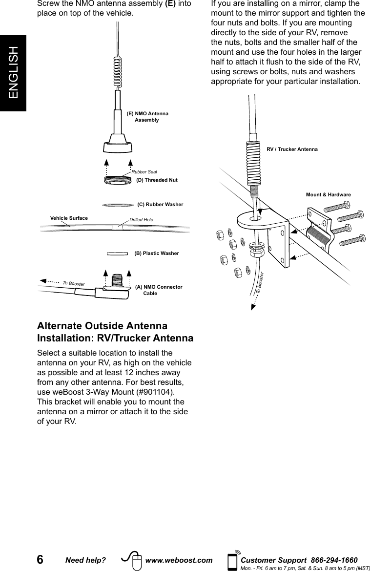 6ENGLISHNeed help? www.weboost.com Customer Support  866-294-1660Mon. - Fri. 6 am to 7 pm, Sat. &amp; Sun. 8 am to 5 pm (MST)Screw the NMO antenna assembly (E) into place on top of the vehicle.Vehicle Surface(B) Plastic Washer(A) NMO Connector Cable(C) Rubber Washer(D) Threaded Nut(E) NMO Antenna AssemblyRubber SealDrilled HoleTo BoosterAlternate Outside Antenna Installation: RV/Trucker AntennaSelect a suitable location to install the antenna on your RV, as high on the vehicle as possible and at least 12 inches away from any other antenna. For best results, use weBoost 3-Way Mount (#901104). This bracket will enable you to mount the antenna on a mirror or attach it to the side of your RV.If you are installing on a mirror, clamp the mount to the mirror support and tighten the four nuts and bolts. If you are mounting directly to the side of your RV, remove the nuts, bolts and the smaller half of the mount and use the four holes in the larger half to attach it ush to the side of the RV, using screws or bolts, nuts and washers appropriate for your particular installation.RV / Trucker AntennaMount &amp; HardwareTo Booster