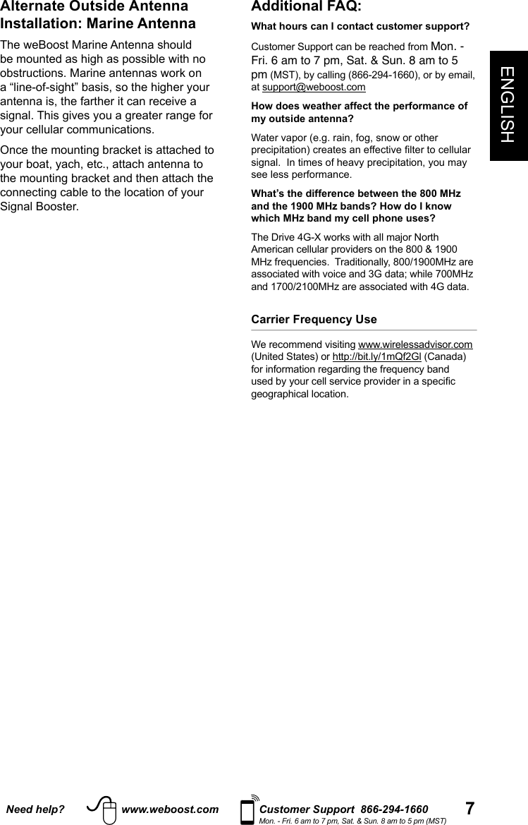7ENGLISHNeed help? www.weboost.com Customer Support  866-294-1660Mon. - Fri. 6 am to 7 pm, Sat. &amp; Sun. 8 am to 5 pm (MST)Additional FAQ: What hours can I contact customer support? Customer Support can be reached from Mon. - Fri. 6 am to 7 pm, Sat. &amp; Sun. 8 am to 5 pm (MST), by calling (866-294-1660), or by email, at support@weboost.comHow does weather affect the performance of my outside antenna?Water vapor (e.g. rain, fog, snow or other precipitation) creates an effective lter to cellular signal.  In times of heavy precipitation, you may see less performance.What’s the difference between the 800 MHz and the 1900 MHz bands? How do I know which MHz band my cell phone uses?The Drive 4G-X works with all major North American cellular providers on the 800 &amp; 1900 MHz frequencies.  Traditionally, 800/1900MHz are associated with voice and 3G data; while 700MHz and 1700/2100MHz are associated with 4G data. Carrier Frequency Use We recommend visiting www.wirelessadvisor.com (United States) or http://bit.ly/1mQf2Gl (Canada)for information regarding the frequency band used by your cell service provider in a specic geographical location.Alternate Outside Antenna Installation: Marine AntennaThe weBoost Marine Antenna should be mounted as high as possible with no obstructions. Marine antennas work on a “line-of-sight” basis, so the higher your antenna is, the farther it can receive a signal. This gives you a greater range for your cellular communications.Once the mounting bracket is attached to your boat, yach, etc., attach antenna to the mounting bracket and then attach the connecting cable to the location of your Signal Booster.
