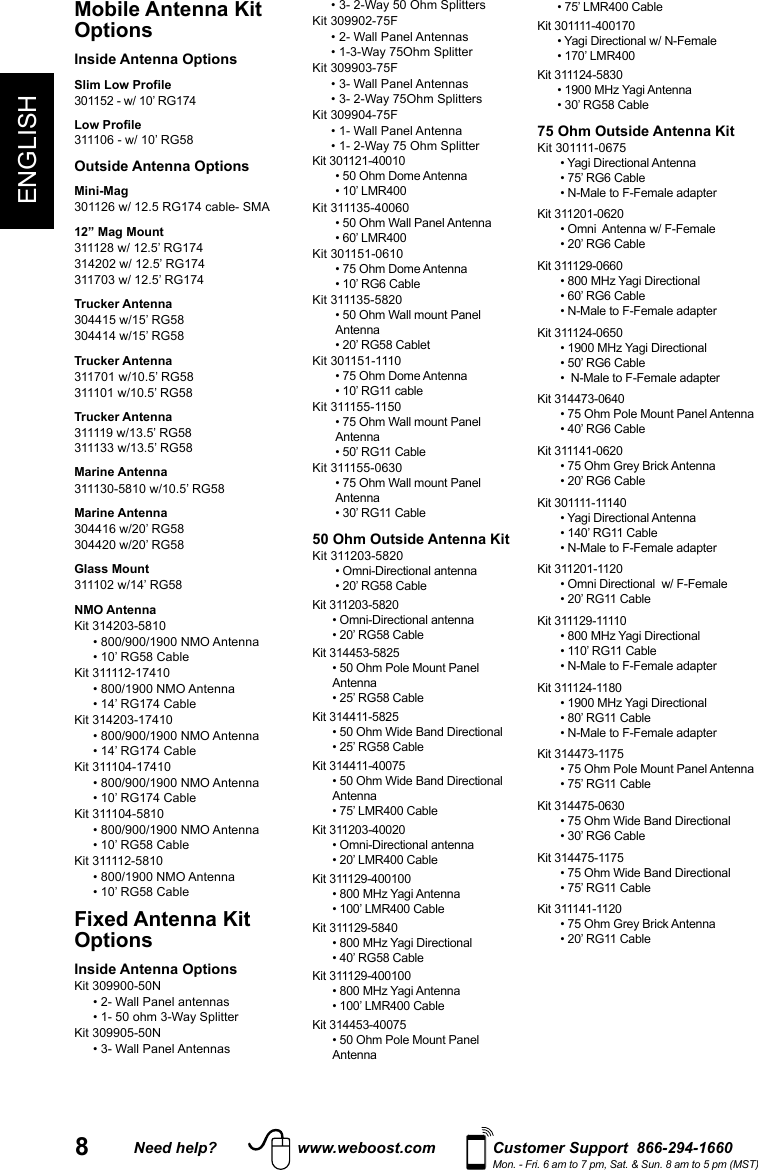 8ENGLISHNeed help? www.weboost.com Customer Support  866-294-1660Mon. - Fri. 6 am to 7 pm, Sat. &amp; Sun. 8 am to 5 pm (MST)Mobile Antenna Kit OptionsInside Antenna OptionsSlim Low Profile301152 - w/ 10’ RG174Low Profile 311106 - w/ 10’ RG58Outside Antenna OptionsMini-Mag301126 w/ 12.5 RG174 cable- SMA12” Mag Mount311128 w/ 12.5’ RG174314202 w/ 12.5’ RG174311703 w/ 12.5’ RG174Trucker Antenna304415 w/15’ RG58304414 w/15’ RG58Trucker Antenna311701 w/10.5’ RG58311101 w/10.5’ RG58Trucker Antenna311119 w/13.5’ RG58 311133 w/13.5’ RG58Marine Antenna311130-5810 w/10.5’ RG58Marine Antenna304416 w/20’ RG58304420 w/20’ RG58Glass Mount311102 w/14’ RG58NMO AntennaKit 314203-5810  • 800/900/1900 NMO Antenna   • 10’ RG58 CableKit 311112-17410  • 800/1900 NMO Antenna   • 14’ RG174 CableKit 314203-17410  • 800/900/1900 NMO Antenna   • 14’ RG174 CableKit 311104-17410  • 800/900/1900 NMO Antenna   • 10’ RG174 CableKit 311104-5810  • 800/900/1900 NMO Antenna   • 10’ RG58 CableKit 311112-5810  • 800/1900 NMO Antenna   • 10’ RG58 CableFixed Antenna Kit OptionsInside Antenna OptionsKit 309900-50N  • 2- Wall Panel antennas   • 1- 50 ohm 3-Way SplitterKit 309905-50N  • 3- Wall Panel Antennas   • 3- 2-Way 50 Ohm SplittersKit 309902-75F  • 2- Wall Panel Antennas   • 1-3-Way 75Ohm SplitterKit 309903-75F  • 3- Wall Panel Antennas   • 3- 2-Way 75Ohm SplittersKit 309904-75F  • 1- Wall Panel Antenna   • 1- 2-Way 75 Ohm SplitterKit 301121-40010 • 50 Ohm Dome Antenna• 10’ LMR400Kit 311135-40060 • 50 Ohm Wall Panel Antenna• 60’ LMR400Kit 301151-0610• 75 Ohm Dome Antenna• 10’ RG6 CableKit 311135-5820• 50 Ohm Wall mount Panel Antenna• 20’ RG58 CabletKit 301151-1110• 75 Ohm Dome Antenna• 10’ RG11 cableKit 311155-1150• 75 Ohm Wall mount Panel Antenna• 50’ RG11 CableKit 311155-0630• 75 Ohm Wall mount Panel Antenna• 30’ RG11 Cable50 Ohm Outside Antenna KitKit 311203-5820  • Omni-Directional antenna• 20’ RG58 CableKit 311203-5820  • Omni-Directional antenna• 20’ RG58 CableKit 314453-5825• 50 Ohm Pole Mount Panel Antenna• 25’ RG58 CableKit 314411-5825• 50 Ohm Wide Band Directional• 25’ RG58 CableKit 314411-40075• 50 Ohm Wide Band Directional Antenna• 75’ LMR400 CableKit 311203-40020• Omni-Directional antenna• 20’ LMR400 CableKit 311129-400100• 800 MHz Yagi Antenna• 100’ LMR400 CableKit 311129-5840• 800 MHz Yagi Directional• 40’ RG58 CableKit 311129-400100• 800 MHz Yagi Antenna• 100’ LMR400 CableKit 314453-40075• 50 Ohm Pole Mount Panel Antenna• 75’ LMR400 CableKit 301111-400170• Yagi Directional w/ N-Female• 170’ LMR400Kit 311124-5830• 1900 MHz Yagi Antenna• 30’ RG58 Cable75 Ohm Outside Antenna KitKit 301111-0675 • Yagi Directional Antenna• 75’ RG6 Cable• N-Male to F-Female adapterKit 311201-0620 • Omni  Antenna w/ F-Female• 20’ RG6 CableKit 311129-0660• 800 MHz Yagi Directional• 60’ RG6 Cable• N-Male to F-Female adapterKit 311124-0650• 1900 MHz Yagi Directional• 50’ RG6 Cable•  N-Male to F-Female adapterKit 314473-0640• 75 Ohm Pole Mount Panel Antenna• 40’ RG6 CableKit 311141-0620• 75 Ohm Grey Brick Antenna• 20’ RG6 CableKit 301111-11140• Yagi Directional Antenna• 140’ RG11 Cable• N-Male to F-Female adapterKit 311201-1120• Omni Directional  w/ F-Female• 20’ RG11 CableKit 311129-11110• 800 MHz Yagi Directional• 110’ RG11 Cable• N-Male to F-Female adapterKit 311124-1180 • 1900 MHz Yagi Directional• 80’ RG11 Cable• N-Male to F-Female adapterKit 314473-1175• 75 Ohm Pole Mount Panel Antenna• 75’ RG11 CableKit 314475-0630• 75 Ohm Wide Band Directional• 30’ RG6 CableKit 314475-1175• 75 Ohm Wide Band Directional• 75’ RG11 CableKit 311141-1120• 75 Ohm Grey Brick Antenna• 20’ RG11 Cable