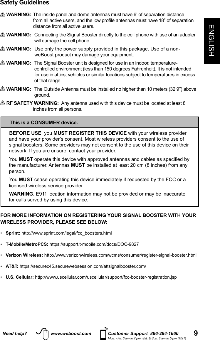 9ENGLISHNeed help? www.weboost.com Customer Support  866-294-1660Mon. - Fri. 6 am to 7 pm, Sat. &amp; Sun. 8 am to 5 pm (MST)BEFORE USE, you MUST REGISTER THIS DEVICE with your wireless provider and have your provider’s consent. Most wireless providers consent to the use of signal boosters. Some providers may not consent to the use of this device on their network. If you are unsure, contact your provider.You MUST operate this device with approved antennas and cables as specified by the manufacturer. Antennas MUST be installed at least 20 cm (8 inches) from any person.You MUST cease operating this device immediately if requested by the FCC or a licensed wireless service provider.WARNING. E911 location information may not be provided or may be inaccurate for calls served by using this device.This is a CONSUMER device.Safety Guidelines WARNING:   The inside panel and dome antennas must have 6’ of separation distance from all active users, and the low profile antennas must have 18” of separation distance from all active users.  WARNING:     Connecting the Signal Booster directly to the cell phone with use of an adapter will damage the cell phone.  WARNING:      Use only the power supply provided in this package. Use of a non-weBoost product may damage your equipment. WARNING:     The Signal Booster unit is designed for use in an indoor, temperature-controlled environment (less than 150 degrees Fahrenheit). It is not intended for use in attics, vehicles or similar locations subject to temperatures in excess of that range.  WARNING:      The Outside Antenna must be installed no higher than 10 meters (32’9”) above ground. RF SAFETY WARNING:  Any antenna used with this device must be located at least 8    inches from all persons.FOR MORE INFORMATION ON REGISTERING YOUR SIGNAL BOOSTER WITH YOUR WIRELESS PROVIDER, PLEASE SEE BELOW: •   Sprint: http://www.sprint.com/legal/fcc_boosters.html•   T-Mobile/MetroPCS: https://support.t-mobile.com/docs/DOC-9827•   Verizon Wireless: http://www.verizonwireless.com/wcms/consumer/register-signal-booster.html•   AT&amp;T: https://securec45.securewebsession.com/attsignalbooster.com/•   U.S. Cellular: http://www.uscellular.com/uscellular/support/fcc-booster-registration.jsp