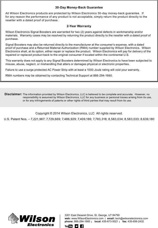 3301 East Deseret Drive, St. George, UT 84790web: www.WilsonElectronics.com     email: tech@wilsonelectronics.comphone: 866-294-1660      local: 435-673-5021      fax: 435-656-243230-Day Money-Back GuaranteeAll Wilson Electronics products are protected by Wilson Electronics 30-day money-back guarantee.  If for any reason the performance of any product is not acceptable, simply return the product directly to the reseller with a dated proof of purchase.2-Year WarrantyWilson Electronics Signal Boosters are warranted for two (2) years against defects in workmanship and/or materials.  Warranty cases may be resolved by returning the product directly to the reseller with a dated proof of purchase.Signal Boosters may also be returned directly to the manufacturer at the consumer’s expense, with a dated proof of purchase and a Returned Material Authorization (RMA) number supplied by Wilson Electronics.  Wilson Electronics shall, at its option, either repair or replace the product.  Wilson Electronics will pay for delivery of the repaired or replaced product back to the original consumer if located within the continental U.S.This warranty does not apply to any Signal Boosters determined by Wilson Electronics to have been subjected to misuse, abuse, neglect, or mishandling that alters or damages physical or electronic properties.Failure to use a surge protected AC Power Strip with at least a 1000 Joule rating will void your warranty.RMA numbers may be obtained by contacting Technical Support at 866-294-1660.Disclaimer:  The information provided by Wilson Electronics, LLC is believed to be complete and accurate.  However, no responsibility is assumed by Wilson Electronics, LLC for any business or personal losses arising from its use, or for any infringements of patents or other rights of third parties that may result from its use.Copyright © 2014 Wilson Electronics, LLC  All rights reserved.U.S. Patent Nos. – 7,221,967; 7,729,669; 7,486,929; 7,409,186; 7,783,318; 8,583,034; 8,583,033; 8,639,180Amplificateur de signal cellulaireMobile 4G™460108111285_Erin_RevP_10.29.14
