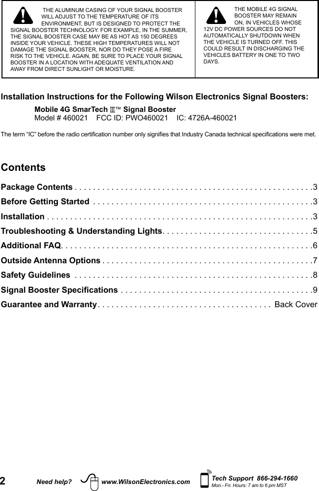 2Need help? www.WilsonElectronics.com Tech Support  866-294-1660Mon.- Fri. Hours: 7 am to 6 pm MST! ! THE ALUMINUM CASING OF YOUR SIGNAL BOOSTER WILL ADJUST TO THE TEMPERATURE OF ITS ENVIRONMENT, BUT IS DESIGNED TO PROTECT THE SIGNAL BOOSTER TECHNOLOGY. FOR EXAMPLE, IN THE SUMMER, THE SIGNAL BOOSTER CASE MAY BE AS HOT AS 150 DEGREES INSIDE YOUR VEHICLE. THESE HIGH TEMPERATURES WILL NOT DAMAGE THE SIGNAL BOOSTER, NOR DO THEY POSE A FIRE RISK TO THE VEHICLE. AGAIN, BE SURE TO PLACE YOUR SIGNAL BOOSTER IN A LOCATION WITH ADEQUATE VENTILATION AND AWAY FROM DIRECT SUNLIGHT OR MOISTURE. THE MOBILE 4G SIGNAL BOOSTER MAY REMAIN ON, IN VEHICLES WHOSE 12V DC POWER SOURCES DO NOT AUTOMATICALLY SHUTDOWN WHEN THE VEHICLE IS TURNED OFF. THIS COULD RESULT IN DISCHARGING THE VEHICLES BATTERY IN ONE TO TWO DAYS.Installation Instructions for the Following Wilson Electronics Signal Boosters:Mobile 4G SmarTech  ™ Signal BoosterModel # 460021    FCC ID: PWO460021    IC: 4726A-460021The term “IC” before the radio certication number only signies that Industry Canada technical specications were met.ContentsPackage Contents ....................................................3Before Getting Started  ................................................3Installation ..........................................................3Troubleshooting &amp; Understanding Lights .................................5Additional FAQ .......................................................6Outside Antenna Options ..............................................7Safety Guidelines  ....................................................8Signal Booster Specifications ..........................................9 Guarantee and Warranty ...................................... Back Cover 