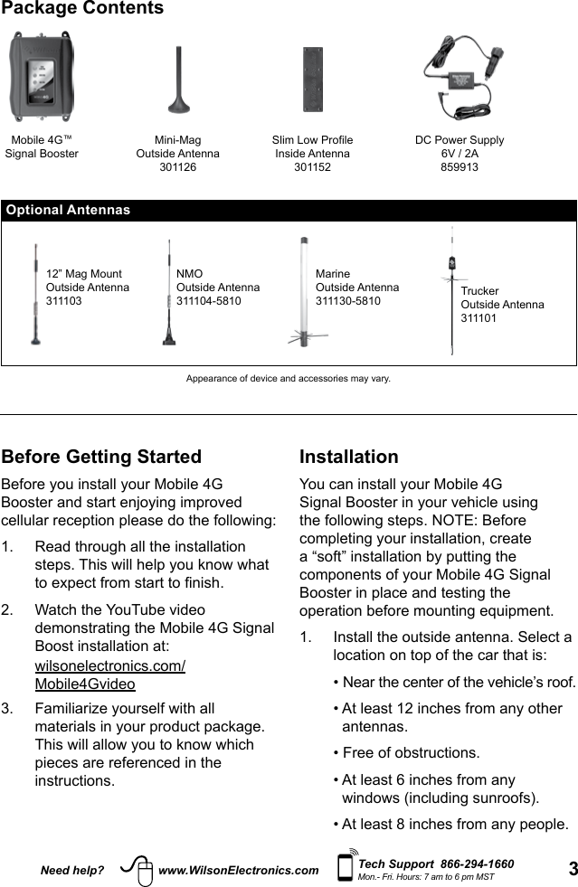 3Need help? www.WilsonElectronics.com Tech Support  866-294-1660Mon.- Fri. Hours: 7 am to 6 pm MSTBefore Getting StartedBefore you install your Mobile 4G Booster and start enjoying improved cellular reception please do the following: 1.   Read through all the installation steps. This will help you know what to expect from start to nish. 2.   Watch the YouTube video demonstrating the Mobile 4G Signal Boost installation at: wilsonelectronics.com/Mobile4Gvideo3.   Familiarize yourself with all materials in your product package. This will allow you to know which pieces are referenced in the instructions.InstallationYou can install your Mobile 4G Signal Booster in your vehicle using the following steps. NOTE: Before completing your installation, create a “soft” installation by putting the components of your Mobile 4G Signal Booster in place and testing the operation before mounting equipment.1.   Install the outside antenna. Select a location on top of the car that is:    • Near the center of the vehicle’s roof.   •  At least 12 inches from any other antennas.   • Free of obstructions.   •  At least 6 inches from any windows (including sunroofs).   • At least 8 inches from any people. Package ContentsMobile 4G™Signal BoosterMini-MagOutside Antenna301126Slim Low ProfileInside Antenna301152DC Power Supply6V / 2A859913Optional Antennas12” Mag MountOutside Antenna311103NMOOutside Antenna311104-5810MarineOutside Antenna311130-5810 TruckerOutside Antenna311101Appearance of device and accessories may vary.