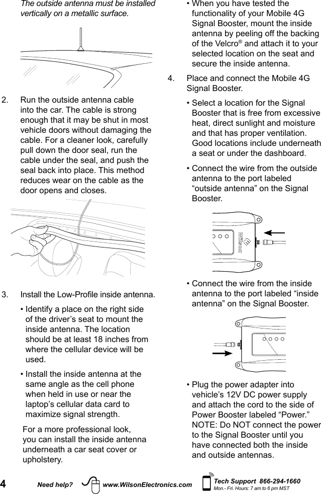 4Need help? www.WilsonElectronics.com Tech Support  866-294-1660Mon.- Fri. Hours: 7 am to 6 pm MST  The outside antenna must be installed vertically on a metallic surface.2.   Run the outside antenna cable into the car. The cable is strong enough that it may be shut in most vehicle doors without damaging the cable. For a cleaner look, carefully pull down the door seal, run the cable under the seal, and push the seal back into place. This method reduces wear on the cable as the door opens and closes.3.   Install the Low-Prole inside antenna.  •  Identify a place on the right side of the driver’s seat to mount the inside antenna. The location should be at least 18 inches from where the cellular device will be used.   •  Install the inside antenna at the same angle as the cell phone when held in use or near the laptop’s cellular data card to maximize signal strength.    For a more professional look, you can install the inside antenna underneath a car seat cover or upholstery.  •  When you have tested the functionality of your Mobile 4G Signal Booster, mount the inside antenna by peeling off the backing of the Velcro® and attach it to your selected location on the seat and secure the inside antenna.4.   Place and connect the Mobile 4G Signal Booster.  •  Select a location for the Signal Booster that is free from excessive heat, direct sunlight and moisture and that has proper ventilation. Good locations include underneath a seat or under the dashboard.  •  Connect the wire from the outside antenna to the port labeled “outside antenna” on the Signal Booster.           •  Connect the wire from the inside antenna to the port labeled “inside antenna” on the Signal Booster.           •  Plug the power adapter into vehicle’s 12V DC power supply and attach the cord to the side of Power Booster labeled “Power.” NOTE: Do NOT connect the power to the Signal Booster until you have connected both the inside and outside antennas.