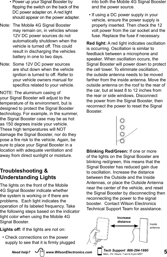 5Need help? www.WilsonElectronics.com Tech Support  866-294-1660Mon.- Fri. Hours: 7 am to 6 pm MSTinto both the Mobile 4G Signal Booster and the power source. •  If using a DC power supply in your vehicle, ensure the power supply is properly inserted. Then check the 12 volt power from the car socket and the fuse. Replace the fuse if necessary. Red light: A red light indicates oscillation is occurring. Oscillation is similar to feedback between a microphone and speaker. When oscillation occurs, the Signal Booster will power down to protect the cell tower. To eliminate oscillation, the outside antenna needs to be moved farther from the inside antenna. Move the outside antenna on the roof to the rear of the car, but at least 8 to 12 inches from the rear or side windows. Disconnect the power from the Signal Booster, then reconnect the power to reset the Signal Booster. Blinking Red/Green: If one or more of the lights on the Signal Booster are blinking red/green, this means that the Signal Booster has reduced gain due to oscillation. Increase the distance between the Outside and the Inside Antennas, or place the Outside Antenna near the center of the vehicle, and reset the Signal Booster by disconnecting then reconnecting the power to the signal booster.  Contact Wilson Electronics Technical Support Team for assistance. Increasedistance Insideantenna  •  Power up your Signal Booster by ipping the switch on the back of the DC power adapter on. A red light should appear on the power adapter.Note:   The Mobile 4G Signal Booster may remain on, in vehicles whose 12V DC power sources do not automatically shutdown when the vehicle is turned off. This could result in discharging the vehicles battery in one to two days. Note:   Some 12V DC power sources are shut down when the vehicle ignition is turned to off. Refer to your vehicle owners manual for specics related to your vehicle. NOTE: The aluminum casing of your Signal Booster will adjust to the temperature of its environment, but is designed to protect the Signal Booster technology. For example, in the summer, the Signal Booster case may be as hot as 150 degrees inside your vehicle. These high temperatures will NOT damage the Signal Booster, nor do they pose a re risk to the vehicle. Again, be sure to place your Signal Booster in a location with adequate ventilation and away from direct sunlight or moisture.  Troubleshooting &amp; Understanding Lights  The lights on the front of the Mobile 4G Signal Booster indicate whether the system is working or if there are problems.  Each light indicates the operation of its labeled frequency. Take the following steps based on the indicator light color when using the Mobile 4G Signal Booster. Lights off: If the lights are not on: •  Check connections on the power supply to see that it is rmly plugged 