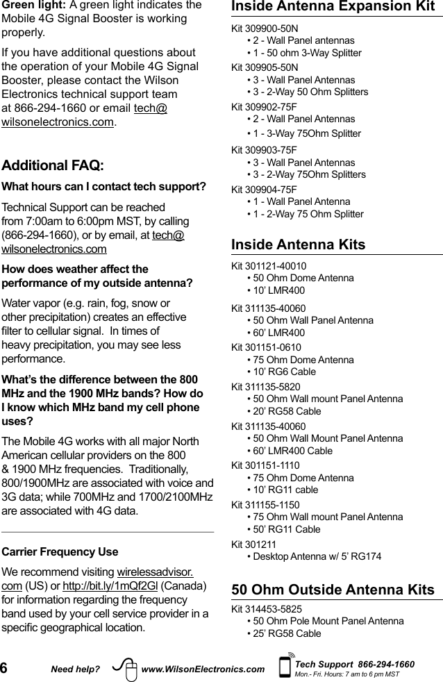 6Need help? www.WilsonElectronics.com Tech Support  866-294-1660Mon.- Fri. Hours: 7 am to 6 pm MSTGreen light: A green light indicates the Mobile 4G Signal Booster is working properly.If you have additional questions about the operation of your Mobile 4G Signal Booster, please contact the Wilson Electronics technical support team at 866-294-1660 or email tech@wilsonelectronics.com. Additional FAQ: What hours can I contact tech support? Technical Support can be reached from 7:00am to 6:00pm MST, by calling (866-294-1660), or by email, at tech@wilsonelectronics.comHow does weather affect the performance of my outside antenna?Water vapor (e.g. rain, fog, snow or other precipitation) creates an effective lter to cellular signal.  In times of heavy precipitation, you may see less performance.What’s the difference between the 800 MHz and the 1900 MHz bands? How do I know which MHz band my cell phone uses?The Mobile 4G works with all major North American cellular providers on the 800 &amp; 1900 MHz frequencies.  Traditionally, 800/1900MHz are associated with voice and 3G data; while 700MHz and 1700/2100MHz are associated with 4G data.Carrier Frequency UseWe recommend visiting wirelessadvisor.com (US) or http://bit.ly/1mQf2Gl (Canada) for information regarding the frequency band used by your cell service provider in a specic geographical location.Kit 301121-40010 • 50 Ohm Dome Antenna• 10’ LMR400Kit 311135-40060 • 50 Ohm Wall Panel Antenna• 60’ LMR400Kit 301151-0610• 75 Ohm Dome Antenna• 10’ RG6 CableKit 311135-5820• 50 Ohm Wall mount Panel Antenna• 20’ RG58 CableKit 311135-40060• 50 Ohm Wall Mount Panel Antenna• 60’ LMR400 CableKit 301151-1110• 75 Ohm Dome Antenna• 10’ RG11 cableKit 311155-1150• 75 Ohm Wall mount Panel Antenna• 50’ RG11 CableKit 301211• Desktop Antenna w/ 5’ RG17450 Ohm Outside Antenna KitsKit 314453-5825• 50 Ohm Pole Mount Panel Antenna• 25’ RG58 CableInside Antenna KitsKit 309900-50N• 2 - Wall Panel antennas• 1 - 50 ohm 3-Way SplitterKit 309905-50N• 3 - Wall Panel Antennas • 3 - 2-Way 50 Ohm SplittersKit 309902-75F• 2 - Wall Panel Antennas• 1 - 3-Way 75Ohm SplitterKit 309903-75F• 3 - Wall Panel Antennas• 3 - 2-Way 75Ohm SplittersKit 309904-75F• 1 - Wall Panel Antenna• 1 - 2-Way 75 Ohm SplitterInside Antenna Expansion Kit 