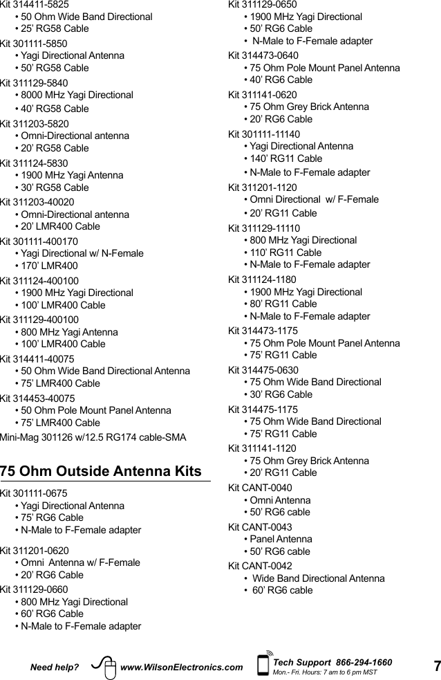 7Need help? www.WilsonElectronics.com Tech Support  866-294-1660Mon.- Fri. Hours: 7 am to 6 pm MSTKit 311129-0650• 1900 MHz Yagi Directional• 50’ RG6 Cable•  N-Male to F-Female adapterKit 314473-0640• 75 Ohm Pole Mount Panel Antenna• 40’ RG6 CableKit 311141-0620• 75 Ohm Grey Brick Antenna• 20’ RG6 CableKit 301111-11140• Yagi Directional Antenna• 140’ RG11 Cable• N-Male to F-Female adapterKit 311201-1120• Omni Directional  w/ F-Female• 20’ RG11 CableKit 311129-11110• 800 MHz Yagi Directional• 110’ RG11 Cable• N-Male to F-Female adapterKit 311124-1180 • 1900 MHz Yagi Directional• 80’ RG11 Cable• N-Male to F-Female adapterKit 314473-1175• 75 Ohm Pole Mount Panel Antenna• 75’ RG11 CableKit 314475-0630• 75 Ohm Wide Band Directional• 30’ RG6 CableKit 314475-1175• 75 Ohm Wide Band Directional• 75’ RG11 CableKit 311141-1120• 75 Ohm Grey Brick Antenna• 20’ RG11 CableKit CANT-0040• Omni Antenna• 50’ RG6 cableKit CANT-0043• Panel Antenna• 50’ RG6 cableKit CANT-0042•  Wide Band Directional Antenna•  60’ RG6 cableKit 314411-5825• 50 Ohm Wide Band Directional• 25’ RG58 CableKit 301111-5850• Yagi Directional Antenna• 50’ RG58 CableKit 311129-5840• 8000 MHz Yagi Directional• 40’ RG58 CableKit 311203-5820  • Omni-Directional antenna• 20’ RG58 CableKit 311124-5830• 1900 MHz Yagi Antenna• 30’ RG58 CableKit 311203-40020• Omni-Directional antenna• 20’ LMR400 CableKit 301111-400170• Yagi Directional w/ N-Female• 170’ LMR400Kit 311124-400100• 1900 MHz Yagi Directional• 100’ LMR400 CableKit 311129-400100• 800 MHz Yagi Antenna• 100’ LMR400 CableKit 314411-40075• 50 Ohm Wide Band Directional Antenna• 75’ LMR400 CableKit 314453-40075• 50 Ohm Pole Mount Panel Antenna• 75’ LMR400 CableMini-Mag 301126 w/12.5 RG174 cable-SMA75 Ohm Outside Antenna KitsKit 301111-0675 • Yagi Directional Antenna• 75’ RG6 Cable• N-Male to F-Female adapterKit 311201-0620 • Omni  Antenna w/ F-Female• 20’ RG6 CableKit 311129-0660• 800 MHz Yagi Directional• 60’ RG6 Cable• N-Male to F-Female adapter