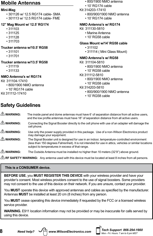 8Need help? www.WilsonElectronics.com Tech Support  866-294-1660Mon.- Fri. Hours: 7 am to 6 pm MSTSafety Guidelines WARNING:   The inside panel and dome antennas must have 6’ of separation distance from all active users, and the low profile antennas must have 18” of separation distance from all active users.  WARNING:     Connecting the Signal Booster directly to the cell phone with use of an adapter will damage the cell phone. WARNING:     Use only the power supply provided in this package.  Use of a non-Wilson Electronics product may damage your equipment. WARNING:     The Signal Booster unit is designed for use in an indoor, temperature-controlled environment (less than 150 degrees Fahrenheit). It is not intended for use in attics, vehicles or similar locations subject to temperatures in excess of that range.  WARNING:      The Outside Antenna must be installed no higher than 10 meters (32’9”) above ground. RF SAFETY WARNING:   Any antenna used with this device must be located at least 8 inches from all persons.BEFORE USE, you MUST REGISTER THIS DEVICE with your wireless provider and have your provider’s consent. Most wireless providers consent to the use of signal boosters. Some providers may not consent to the use of this device on their network. If you are unsure, contact your provider.You MUST operate this device with approved antennas and cables as specified by the manufacturer. Antennas MUST be installed at least 20 cm (8 inches) from any person.You MUST cease operating this device immediately if requested by the FCC or a licensed wireless service provider.WARNING. E911 location information may not be provided or may be inaccurate for calls served by using this device.This is a CONSUMER device.Mobile AntennasMini-Mag•  301126 w/ 12.5 RG174 cable- SMA•  301113 w/ 12.5 RG174 cable- FME12” Mag Mount w/ 12.5’ RG174• 311103• 311125• 311128• 311703Trucker antenna w/10.5’ RG58• 311101• 311701Trucker antenna w/13.5’ RG58• 311119• 311133NMO Antenna’s w/ RG174Kit  311104-17410• 800/1900 NMO antenna• 10’ RG174 cableKit 311112-17410• 800/1900 NMO antenna• 10’ RG174 cableKit 314203-17410• 800/900/1900 NMO antenna• 10’ RG174 cableNMO Antenna’s w/ RG174Kit  311130-5810• Marine Antenna• 10’ RG58 cableGlass Mount w/14’ RG58 cable• 311102• 311114 ( Mini Glass Mount)NMO Antenna’s w/ RG58Kit  311104-5810• 800/1900 NMO antenna• 10’ RG58 cableKit 311112-5810• 800/1900 NMO antenna• 10’ RG58 cableKit 314203-5810• 800/900/1900 NMO antenna• 10’ RG58 cable