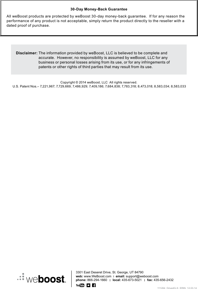 3301 East Deseret Drive, St. George, UT 84790web: www.WeBoost.com     email: support@weboost.comphone: 866-294-1660      local: 435-673-5021      fax: 435-656-2432Copyright © 2014 weBoost, LLC  All rights reserved. U.S. Patent Nos.– 7,221,967; 7,729,669; 7,486,929; 7,409,186; 7,684,838; 7,783,318; 8,473,018; 8,583,034; 8,583,033Disclaimer:  The information provided by weBoost, LLC is believed to be complete and accurate.  However, no responsibility is assumed by weBoost, LLC for any business or personal losses arising from its use, or for any infringements of patents or other rights of third parties that may result from its use.30-Day Money-Back GuaranteeAll weBoost products are protected by weBoost 30-day money-back guarantee.  If for any reason the performance of any product is not acceptable, simply return the product directly to the reseller with a dated proof of purchase.111284_Drive4G-S_ERIN_12.03.14