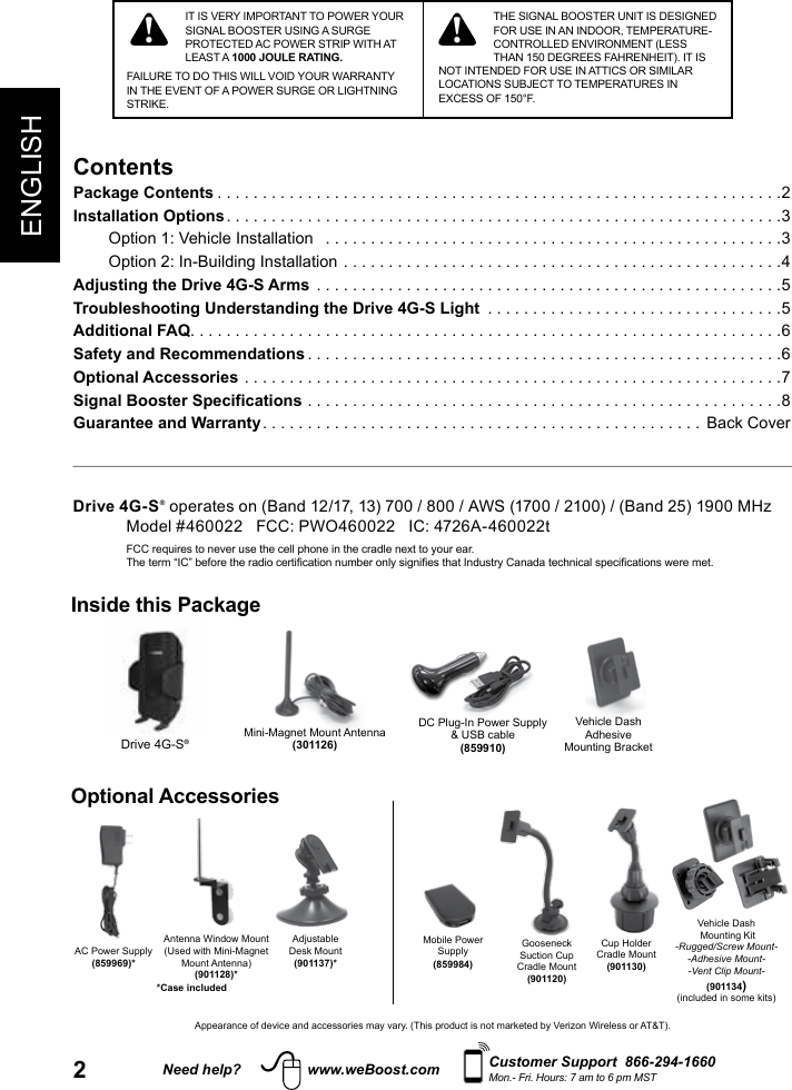 2ENGLISHNeed help? www.weBoost.com Customer Support  866-294-1660Mon.- Fri. Hours: 7 am to 6 pm MSTTHE SIGNAL BOOSTER UNIT IS DESIGNED FOR USE IN AN INDOOR, TEMPERATURE-CONTROLLED ENVIRONMENT (LESS THAN 150 DEGREES FAHRENHEIT). IT IS NOT INTENDED FOR USE IN ATTICS OR SIMILAR LOCATIONS SUBJECT TO TEMPERATURES IN EXCESS OF 150°F.ContentsPackage Contents ...............................................................2Installation Options ..............................................................3Option 1: Vehicle Installation   ...................................................3Option 2: In-Building Installation .................................................4Adjusting the Drive 4G-S Arms  ....................................................5Troubleshooting Understanding the Drive 4G-S Light  .................................5Additional FAQ ..................................................................6Safety and Recommendations .....................................................6Optional Accessories ............................................................7Signal Booster Specifications .....................................................8Guarantee and Warranty ................................................. Back CoverIT IS VERY IMPORTANT TO POWER YOUR SIGNAL BOOSTER USING A SURGE PROTECTED AC POWER STRIP WITH AT LEAST A 1000 JOULE RATING.FAILURE TO DO THIS WILL VOID YOUR WARRANTY IN THE EVENT OF A POWER SURGE OR LIGHTNING STRIKE.!!Drive 4G-S® operates on (Band 12/17, 13) 700 / 800 / AWS (1700 / 2100) / (Band 25) 1900 MHz Model #460022   FCC: PWO460022   IC: 4726A-460022t FCC requires to never use the cell phone in the cradle next to your ear.  The term “IC” before the radio certication number only signies that Industry Canada technical specications were met.Mini-Magnet Mount Antenna(301126)Vehicle DashAdhesive Mounting BracketDC Plug-In Power Supply  &amp; USB cable(859910)Drive 4G-S®Inside this PackageOptional AccessoriesAC Power Supply(859969)*Gooseneck Suction Cup Cradle Mount(901120)Cup Holder  Cradle Mount(901130)Adjustable Desk Mount(901137)*Antenna Window Mount(Used with Mini-Magnet Mount Antenna)(901128)*Vehicle Dash Mounting Kit-Rugged/Screw Mount--Adhesive Mount--Vent Clip Mount-(901134)(included in some kits)Appearance of device and accessories may vary. (This product is not marketed by Verizon Wireless or AT&amp;T).Mobile Power Supply(859984)*Case included